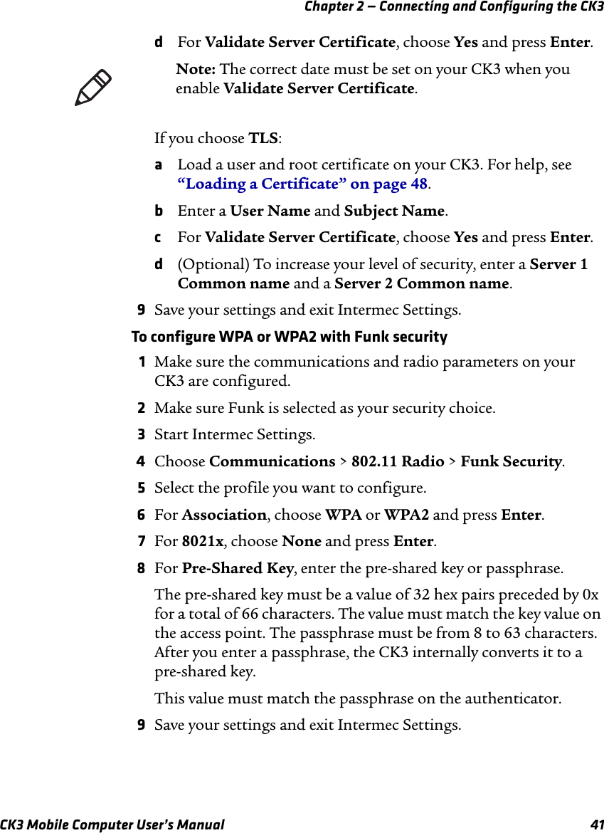 Chapter 2 — Connecting and Configuring the CK3CK3 Mobile Computer User’s Manual 41dFor Validate Server Certificate, choose Yes and press Enter.If you choose TLS:aLoad a user and root certificate on your CK3. For help, see “Loading a Certificate” on page 48.bEnter a User Name and Subject Name.cFor Validate Server Certificate, choose Yes and press Enter.d(Optional) To increase your level of security, enter a Server 1 Common name and a Server 2 Common name.9Save your settings and exit Intermec Settings.To configure WPA or WPA2 with Funk security1Make sure the communications and radio parameters on your CK3 are configured.2Make sure Funk is selected as your security choice.3Start Intermec Settings.4Choose Communications &gt; 802.11 Radio &gt; Funk Security.5Select the profile you want to configure.6For Association, choose WPA or WPA2 and press Enter.7For 8021x, choose None and press Enter.8For Pre-Shared Key, enter the pre-shared key or passphrase. The pre-shared key must be a value of 32 hex pairs preceded by 0x for a total of 66 characters. The value must match the key value on the access point. The passphrase must be from 8 to 63 characters. After you enter a passphrase, the CK3 internally converts it to a pre-shared key.This value must match the passphrase on the authenticator.9Save your settings and exit Intermec Settings.Note: The correct date must be set on your CK3 when you enable Validate Server Certificate.