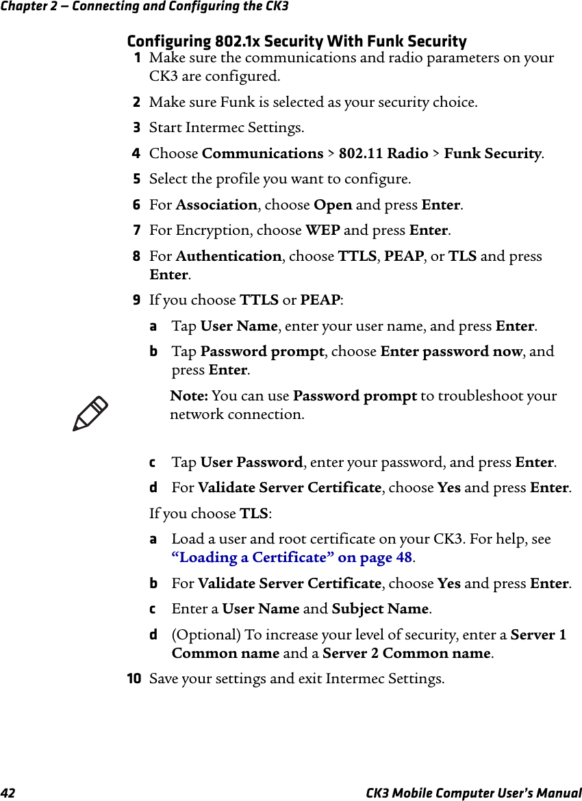 Chapter 2 — Connecting and Configuring the CK342 CK3 Mobile Computer User’s ManualConfiguring 802.1x Security With Funk Security1Make sure the communications and radio parameters on your CK3 are configured.2Make sure Funk is selected as your security choice.3Start Intermec Settings.4Choose Communications &gt; 802.11 Radio &gt; Funk Security.5Select the profile you want to configure.6For Association, choose Open and press Enter.7For Encryption, choose WEP and press Enter.8For Authentication, choose TTLS, PEAP, or TLS and press Enter.9If you choose TTLS or PEAP:aTap User Name, enter your user name, and press Enter.bTap Password prompt, choose Enter password now, and press Enter. cTap User Password, enter your password, and press Enter.dFor Validate Server Certificate, choose Yes and press Enter.If you choose TLS:aLoad a user and root certificate on your CK3. For help, see “Loading a Certificate” on page 48.bFor Validate Server Certificate, choose Yes and press Enter.cEnter a User Name and Subject Name.d(Optional) To increase your level of security, enter a Server 1 Common name and a Server 2 Common name.10 Save your settings and exit Intermec Settings.Note: You can use Password prompt to troubleshoot your network connection. 