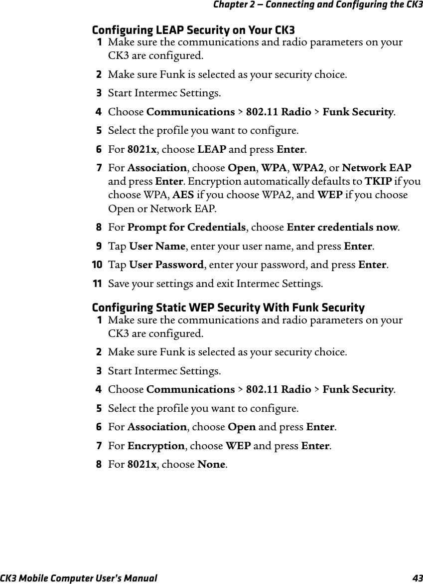 Chapter 2 — Connecting and Configuring the CK3CK3 Mobile Computer User’s Manual 43Configuring LEAP Security on Your CK31Make sure the communications and radio parameters on your CK3 are configured.2Make sure Funk is selected as your security choice.3Start Intermec Settings.4Choose Communications &gt; 802.11 Radio &gt; Funk Security.5Select the profile you want to configure.6For 8021x, choose LEAP and press Enter.7For Association, choose Open, WPA, WPA2, or Network EAP and press Enter. Encryption automatically defaults to TKIP if you choose WPA, AES if you choose WPA2, and WEP if you choose Open or Network EAP.8For Prompt for Credentials, choose Enter credentials now.9Tap User Name, enter your user name, and press Enter.10 Tap User Password, enter your password, and press Enter.11 Save your settings and exit Intermec Settings.Configuring Static WEP Security With Funk Security1Make sure the communications and radio parameters on your CK3 are configured.2Make sure Funk is selected as your security choice.3Start Intermec Settings.4Choose Communications &gt; 802.11 Radio &gt; Funk Security.5Select the profile you want to configure.6For Association, choose Open and press Enter.7For Encryption, choose WEP and press Enter.8For 8021x, choose None.