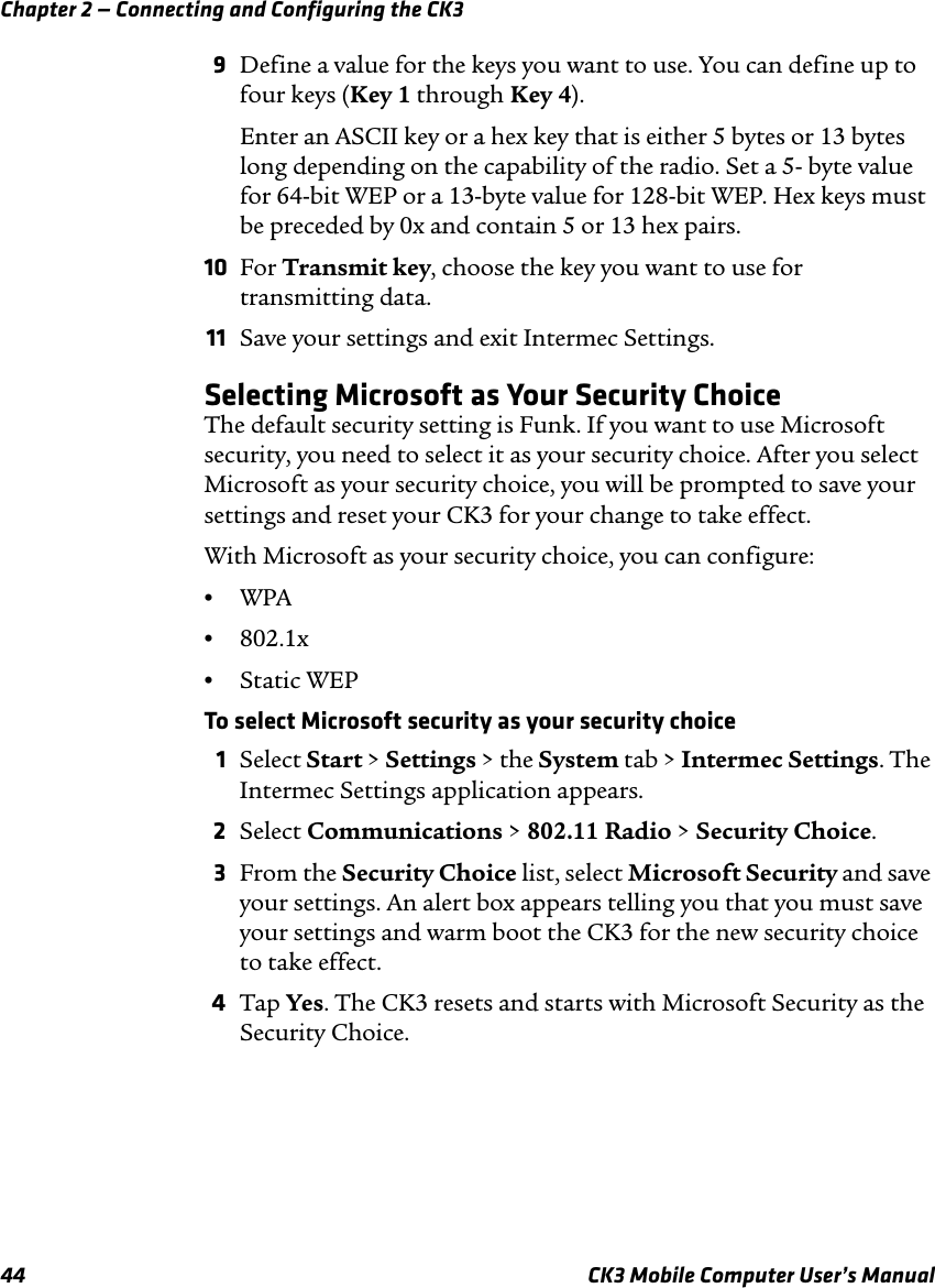 Chapter 2 — Connecting and Configuring the CK344 CK3 Mobile Computer User’s Manual9Define a value for the keys you want to use. You can define up to four keys (Key 1 through Key 4).Enter an ASCII key or a hex key that is either 5 bytes or 13 bytes long depending on the capability of the radio. Set a 5- byte value for 64-bit WEP or a 13-byte value for 128-bit WEP. Hex keys must be preceded by 0x and contain 5 or 13 hex pairs.10 For Transmit key, choose the key you want to use for transmitting data.11 Save your settings and exit Intermec Settings.Selecting Microsoft as Your Security ChoiceThe default security setting is Funk. If you want to use Microsoft security, you need to select it as your security choice. After you select Microsoft as your security choice, you will be prompted to save your settings and reset your CK3 for your change to take effect.With Microsoft as your security choice, you can configure:•WPA •802.1x•Static WEPTo select Microsoft security as your security choice1Select Start &gt; Settings &gt; the System tab &gt; Intermec Settings. The Intermec Settings application appears.2Select Communications &gt; 802.11 Radio &gt; Security Choice.3From the Security Choice list, select Microsoft Security and save your settings. An alert box appears telling you that you must save your settings and warm boot the CK3 for the new security choice to take effect.4Tap Yes. The CK3 resets and starts with Microsoft Security as the Security Choice.