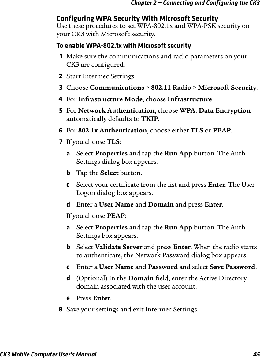 Chapter 2 — Connecting and Configuring the CK3CK3 Mobile Computer User’s Manual 45Configuring WPA Security With Microsoft SecurityUse these procedures to set WPA-802.1x and WPA-PSK security on your CK3 with Microsoft security.To enable WPA-802.1x with Microsoft security1Make sure the communications and radio parameters on your CK3 are configured.2Start Intermec Settings.3Choose Communications &gt; 802.11 Radio &gt; Microsoft Security.4For Infrastructure Mode, choose Infrastructure.5For Network Authentication, choose WPA. Data Encryption automatically defaults to TKIP.6For 802.1x Authentication, choose either TLS or PEAP.7If you choose TLS:aSelect Properties and tap the Run App button. The Auth. Settings dialog box appears.bTap the Select button.cSelect your certificate from the list and press Enter. The User Logon dialog box appears.dEnter a User Name and Domain and press Enter.If you choose PEAP:aSelect Properties and tap the Run App button. The Auth. Settings box appears.bSelect Validate Server and press Enter. When the radio starts to authenticate, the Network Password dialog box appears.cEnter a User Name and Password and select Save Password.d(Optional) In the Domain field, enter the Active Directory domain associated with the user account.ePress Enter.8Save your settings and exit Intermec Settings.