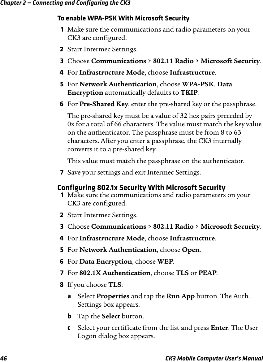 Chapter 2 — Connecting and Configuring the CK346 CK3 Mobile Computer User’s ManualTo enable WPA-PSK With Microsoft Security1Make sure the communications and radio parameters on your CK3 are configured.2Start Intermec Settings.3Choose Communications &gt; 802.11 Radio &gt; Microsoft Security.4For Infrastructure Mode, choose Infrastructure.5For Network Authentication, choose WPA-PSK. Data Encryption automatically defaults to TKIP.6For Pre-Shared Key, enter the pre-shared key or the passphrase.The pre-shared key must be a value of 32 hex pairs preceded by 0x for a total of 66 characters. The value must match the key value on the authenticator. The passphrase must be from 8 to 63 characters. After you enter a passphrase, the CK3 internally converts it to a pre-shared key.This value must match the passphrase on the authenticator.7Save your settings and exit Intermec Settings.Configuring 802.1x Security With Microsoft Security1Make sure the communications and radio parameters on your CK3 are configured.2Start Intermec Settings.3Choose Communications &gt; 802.11 Radio &gt; Microsoft Security.4For Infrastructure Mode, choose Infrastructure.5For Network Authentication, choose Open.6For Data Encryption, choose WEP.7For 802.1X Authentication, choose TLS or PEAP.8If you choose TLS:aSelect Properties and tap the Run App button. The Auth. Settings box appears.bTap the Select button.cSelect your certificate from the list and press Enter. The User Logon dialog box appears.