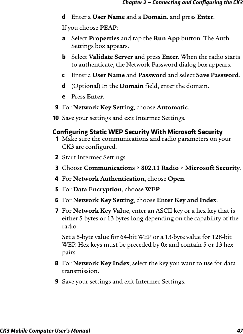 Chapter 2 — Connecting and Configuring the CK3CK3 Mobile Computer User’s Manual 47dEnter a User Name and a Domain. and press Enter.If you choose PEAP:aSelect Properties and tap the Run App button. The Auth. Settings box appears.bSelect Validate Server and press Enter. When the radio starts to authenticate, the Network Password dialog box appears.cEnter a User Name and Password and select Save Password.d(Optional) In the Domain field, enter the domain.ePress Enter.9For Network Key Setting, choose Automatic.10 Save your settings and exit Intermec Settings.Configuring Static WEP Security With Microsoft Security1Make sure the communications and radio parameters on your CK3 are configured.2Start Intermec Settings.3Choose Communications &gt; 802.11 Radio &gt; Microsoft Security.4For Network Authentication, choose Open.5For Data Encryption, choose WEP.6For Network Key Setting, choose Enter Key and Index.7For Network Key Value, enter an ASCII key or a hex key that is either 5 bytes or 13 bytes long depending on the capability of the radio.Set a 5-byte value for 64-bit WEP or a 13-byte value for 128-bit WEP. Hex keys must be preceded by 0x and contain 5 or 13 hex pairs.8For Network Key Index, select the key you want to use for data transmission.9Save your settings and exit Intermec Settings.