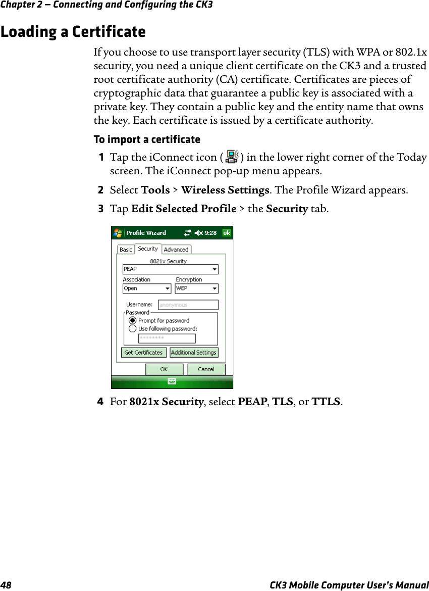 Chapter 2 — Connecting and Configuring the CK348 CK3 Mobile Computer User’s ManualLoading a CertificateIf you choose to use transport layer security (TLS) with WPA or 802.1x security, you need a unique client certificate on the CK3 and a trusted root certificate authority (CA) certificate. Certificates are pieces of cryptographic data that guarantee a public key is associated with a private key. They contain a public key and the entity name that owns the key. Each certificate is issued by a certificate authority.To import a certificate1Tap the iConnect icon ( ) in the lower right corner of the Today screen. The iConnect pop-up menu appears.2Select Tools &gt; Wireless Settings. The Profile Wizard appears.3Tap Edit Selected Profile &gt; the Security tab.4For 8021x Security, select PEAP, TLS, or TTLS.