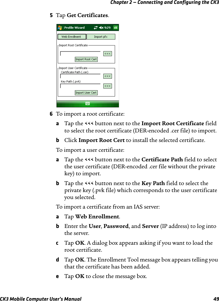 Chapter 2 — Connecting and Configuring the CK3CK3 Mobile Computer User’s Manual 495Tap Get Certificates.6To import a root certificate:aTap the &lt;&lt;&lt; button next to the Import Root Certificate field to select the root certificate (DER-encoded .cer file) to import.bClick Import Root Cert to install the selected certificate.To import a user certificate:aTap the &lt;&lt;&lt; button next to the Certificate Path field to select the user certificate (DER-encoded .cer file without the private key) to import.bTap the &lt;&lt;&lt; button next to the Key Path field to select the private key (.pvk file) which corresponds to the user certificate you selected.To import a certificate from an IAS server:aTap Web Enrollment.bEnter the User, Password, and Server (IP address) to log into the server.cTap OK. A dialog box appears asking if you want to load the root certificate.dTap OK. The Enrollment Tool message box appears telling you that the certificate has been added.eTap OK to close the message box.