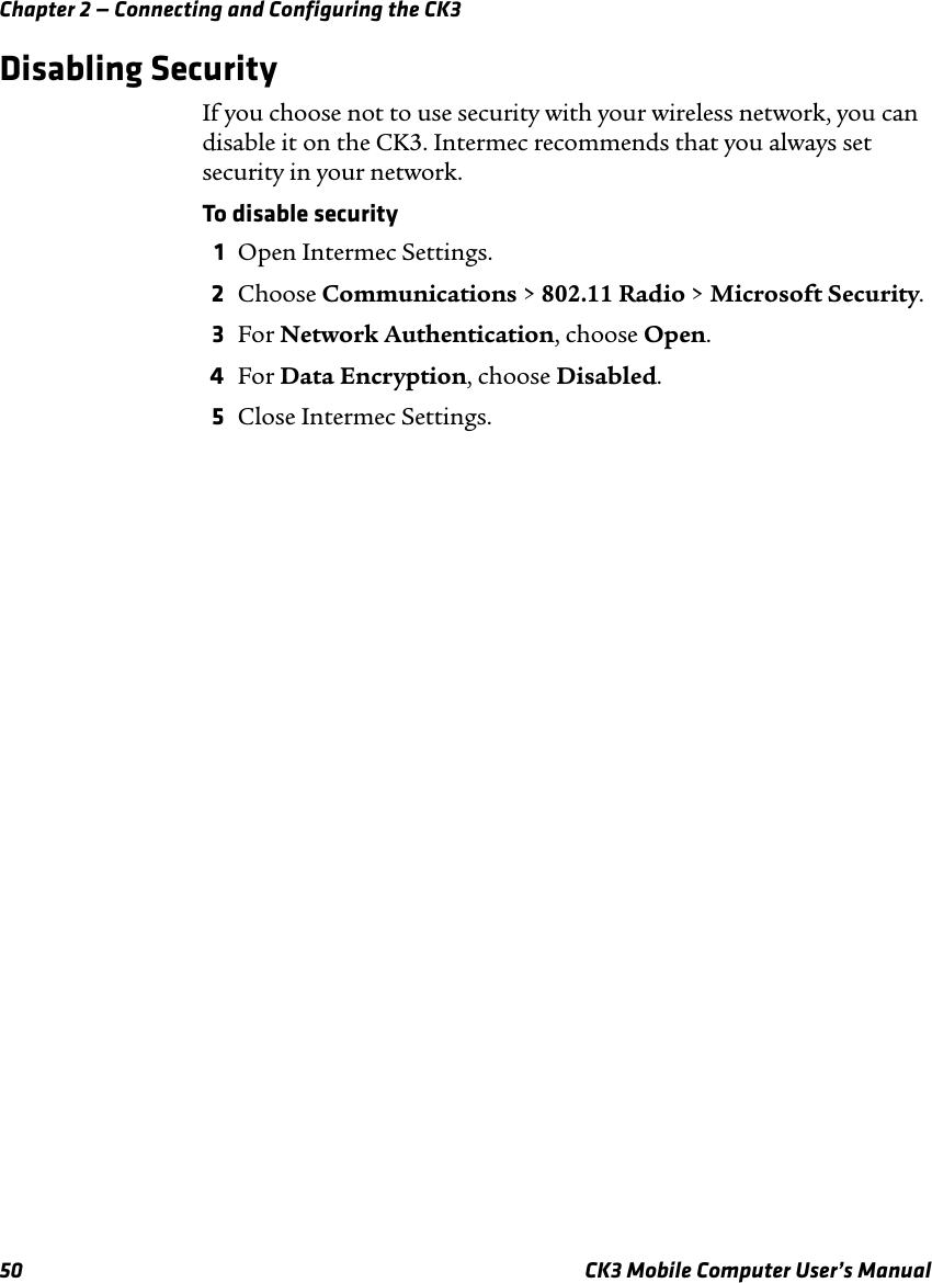 Chapter 2 — Connecting and Configuring the CK350 CK3 Mobile Computer User’s ManualDisabling SecurityIf you choose not to use security with your wireless network, you can disable it on the CK3. Intermec recommends that you always set security in your network.To disable security1Open Intermec Settings.2Choose Communications &gt; 802.11 Radio &gt; Microsoft Security.3For Network Authentication, choose Open.4For Data Encryption, choose Disabled.5Close Intermec Settings.