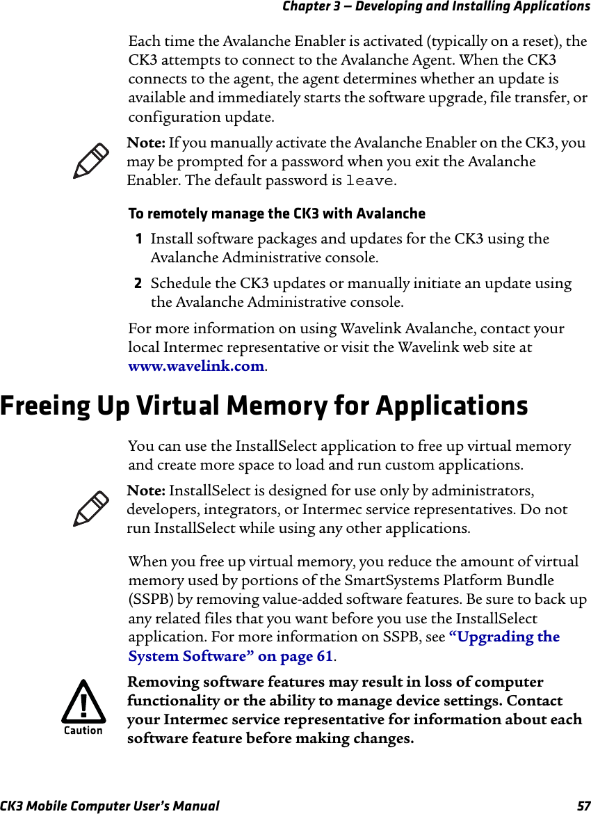 Chapter 3 — Developing and Installing ApplicationsCK3 Mobile Computer User’s Manual 57Each time the Avalanche Enabler is activated (typically on a reset), the CK3 attempts to connect to the Avalanche Agent. When the CK3 connects to the agent, the agent determines whether an update is available and immediately starts the software upgrade, file transfer, or configuration update.To remotely manage the CK3 with Avalanche1Install software packages and updates for the CK3 using the Avalanche Administrative console.2Schedule the CK3 updates or manually initiate an update using the Avalanche Administrative console.For more information on using Wavelink Avalanche, contact your local Intermec representative or visit the Wavelink web site at www.wavelink.com.Freeing Up Virtual Memory for ApplicationsYou can use the InstallSelect application to free up virtual memory and create more space to load and run custom applications. When you free up virtual memory, you reduce the amount of virtual memory used by portions of the SmartSystems Platform Bundle (SSPB) by removing value-added software features. Be sure to back up any related files that you want before you use the InstallSelect application. For more information on SSPB, see “Upgrading the System Software” on page 61.Note: If you manually activate the Avalanche Enabler on the CK3, you may be prompted for a password when you exit the Avalanche Enabler. The default password is leave.Note: InstallSelect is designed for use only by administrators, developers, integrators, or Intermec service representatives. Do not run InstallSelect while using any other applications.Removing software features may result in loss of computer functionality or the ability to manage device settings. Contact your Intermec service representative for information about each software feature before making changes.