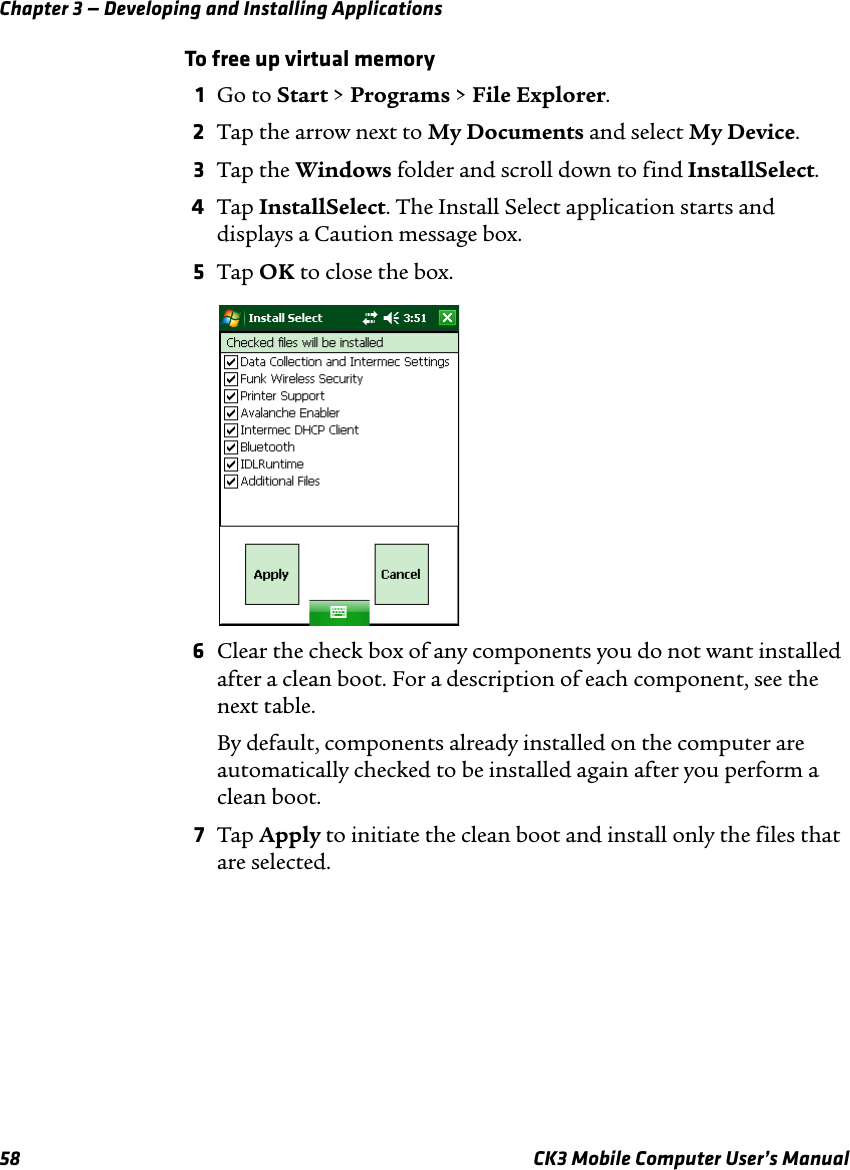 Chapter 3 — Developing and Installing Applications58 CK3 Mobile Computer User’s ManualTo free up virtual memory1Go to Start &gt; Programs &gt; File Explorer.2Tap the arrow next to My Documents and select My Device.3Tap the Windows folder and scroll down to find InstallSelect.4Tap InstallSelect. The Install Select application starts and displays a Caution message box.5Tap OK to close the box.6Clear the check box of any components you do not want installed after a clean boot. For a description of each component, see the next table.By default, components already installed on the computer are automatically checked to be installed again after you perform a clean boot.7Tap Apply to initiate the clean boot and install only the files that are selected.