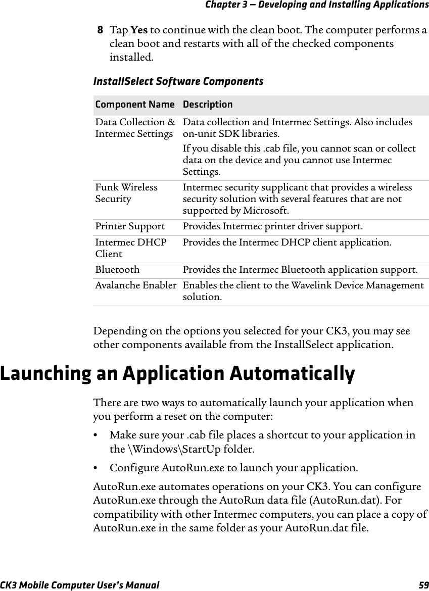 Chapter 3 — Developing and Installing ApplicationsCK3 Mobile Computer User’s Manual 598Tap Yes to continue with the clean boot. The computer performs a clean boot and restarts with all of the checked components installed.Depending on the options you selected for your CK3, you may see other components available from the InstallSelect application.Launching an Application AutomaticallyThere are two ways to automatically launch your application when you perform a reset on the computer:•Make sure your .cab file places a shortcut to your application in the \Windows\StartUp folder.•Configure AutoRun.exe to launch your application.AutoRun.exe automates operations on your CK3. You can configure AutoRun.exe through the AutoRun data file (AutoRun.dat). For compatibility with other Intermec computers, you can place a copy of AutoRun.exe in the same folder as your AutoRun.dat file.InstallSelect Software ComponentsComponent Name  DescriptionData Collection &amp; Intermec SettingsData collection and Intermec Settings. Also includes on-unit SDK libraries.If you disable this .cab file, you cannot scan or collect data on the device and you cannot use Intermec Settings.Funk Wireless SecurityIntermec security supplicant that provides a wireless security solution with several features that are not supported by Microsoft.Printer Support Provides Intermec printer driver support.Intermec DHCP Client Provides the Intermec DHCP client application.Bluetooth Provides the Intermec Bluetooth application support.Avalanche Enabler Enables the client to the Wavelink Device Management solution.