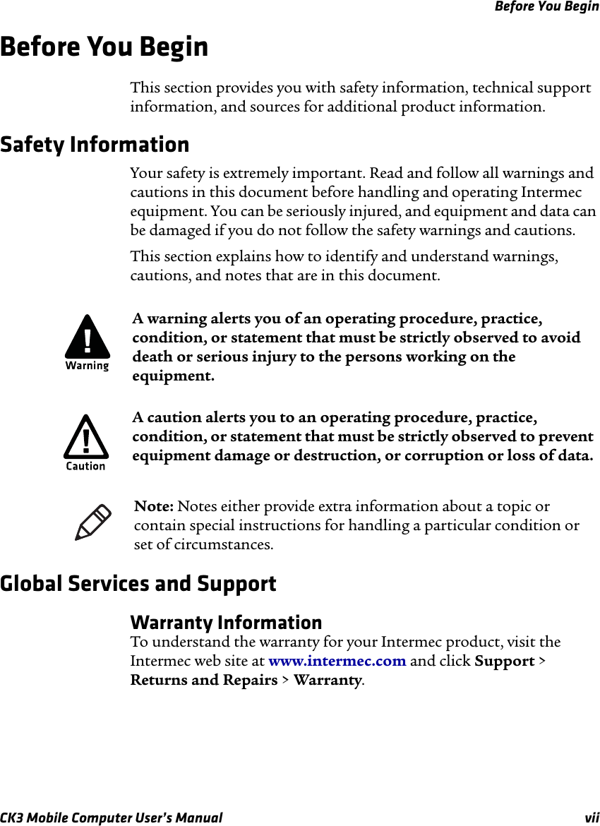 Before You BeginCK3 Mobile Computer User’s Manual viiBefore You BeginThis section provides you with safety information, technical support information, and sources for additional product information.Safety Information Your safety is extremely important. Read and follow all warnings and cautions in this document before handling and operating Intermec equipment. You can be seriously injured, and equipment and data can be damaged if you do not follow the safety warnings and cautions.This section explains how to identify and understand warnings, cautions, and notes that are in this document.   Global Services and SupportWarranty InformationTo understand the warranty for your Intermec product, visit the Intermec web site at www.intermec.com and click Support &gt; Returns and Repairs &gt; Warranty.A warning alerts you of an operating procedure, practice, condition, or statement that must be strictly observed to avoid death or serious injury to the persons working on the equipment.A caution alerts you to an operating procedure, practice, condition, or statement that must be strictly observed to prevent equipment damage or destruction, or corruption or loss of data.Note: Notes either provide extra information about a topic or contain special instructions for handling a particular condition or set of circumstances.