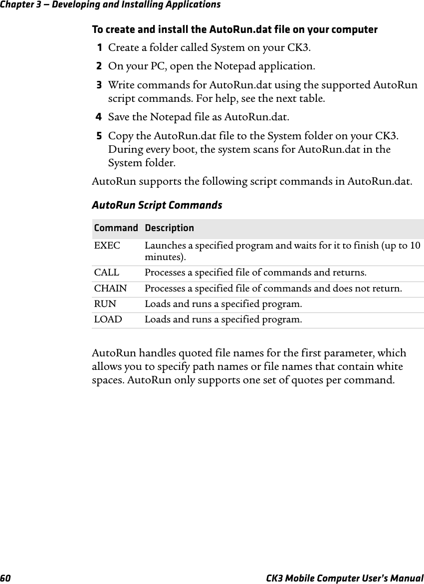 Chapter 3 — Developing and Installing Applications60 CK3 Mobile Computer User’s ManualTo create and install the AutoRun.dat file on your computer1Create a folder called System on your CK3.2On your PC, open the Notepad application.3Write commands for AutoRun.dat using the supported AutoRun script commands. For help, see the next table.4Save the Notepad file as AutoRun.dat.5Copy the AutoRun.dat file to the System folder on your CK3. During every boot, the system scans for AutoRun.dat in the System folder.AutoRun supports the following script commands in AutoRun.dat.AutoRun handles quoted file names for the first parameter, which allows you to specify path names or file names that contain white spaces. AutoRun only supports one set of quotes per command.AutoRun Script CommandsCommand DescriptionEXEC Launches a specified program and waits for it to finish (up to 10 minutes).CALL Processes a specified file of commands and returns.CHAIN Processes a specified file of commands and does not return.RUN Loads and runs a specified program.LOAD Loads and runs a specified program.