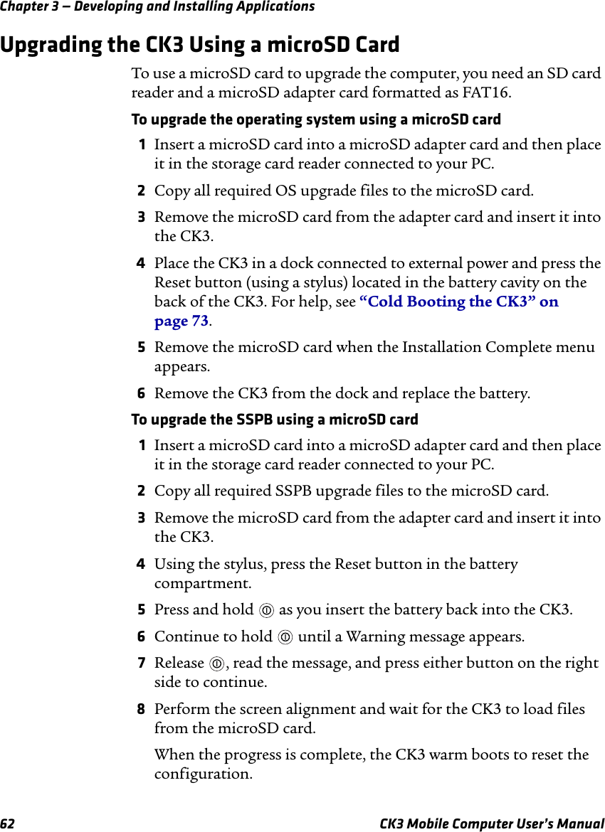 Chapter 3 — Developing and Installing Applications62 CK3 Mobile Computer User’s ManualUpgrading the CK3 Using a microSD CardTo use a microSD card to upgrade the computer, you need an SD card reader and a microSD adapter card formatted as FAT16.To upgrade the operating system using a microSD card1Insert a microSD card into a microSD adapter card and then place it in the storage card reader connected to your PC.2Copy all required OS upgrade files to the microSD card.3Remove the microSD card from the adapter card and insert it into the CK3.4Place the CK3 in a dock connected to external power and press the Reset button (using a stylus) located in the battery cavity on the back of the CK3. For help, see “Cold Booting the CK3” on page 73.5Remove the microSD card when the Installation Complete menu appears.6Remove the CK3 from the dock and replace the battery.To upgrade the SSPB using a microSD card1Insert a microSD card into a microSD adapter card and then place it in the storage card reader connected to your PC.2Copy all required SSPB upgrade files to the microSD card.3Remove the microSD card from the adapter card and insert it into the CK3.4Using the stylus, press the Reset button in the battery compartment.5Press and hold   as you insert the battery back into the CK3.6Continue to hold   until a Warning message appears.7Release  , read the message, and press either button on the right side to continue.8Perform the screen alignment and wait for the CK3 to load files from the microSD card. When the progress is complete, the CK3 warm boots to reset the configuration.