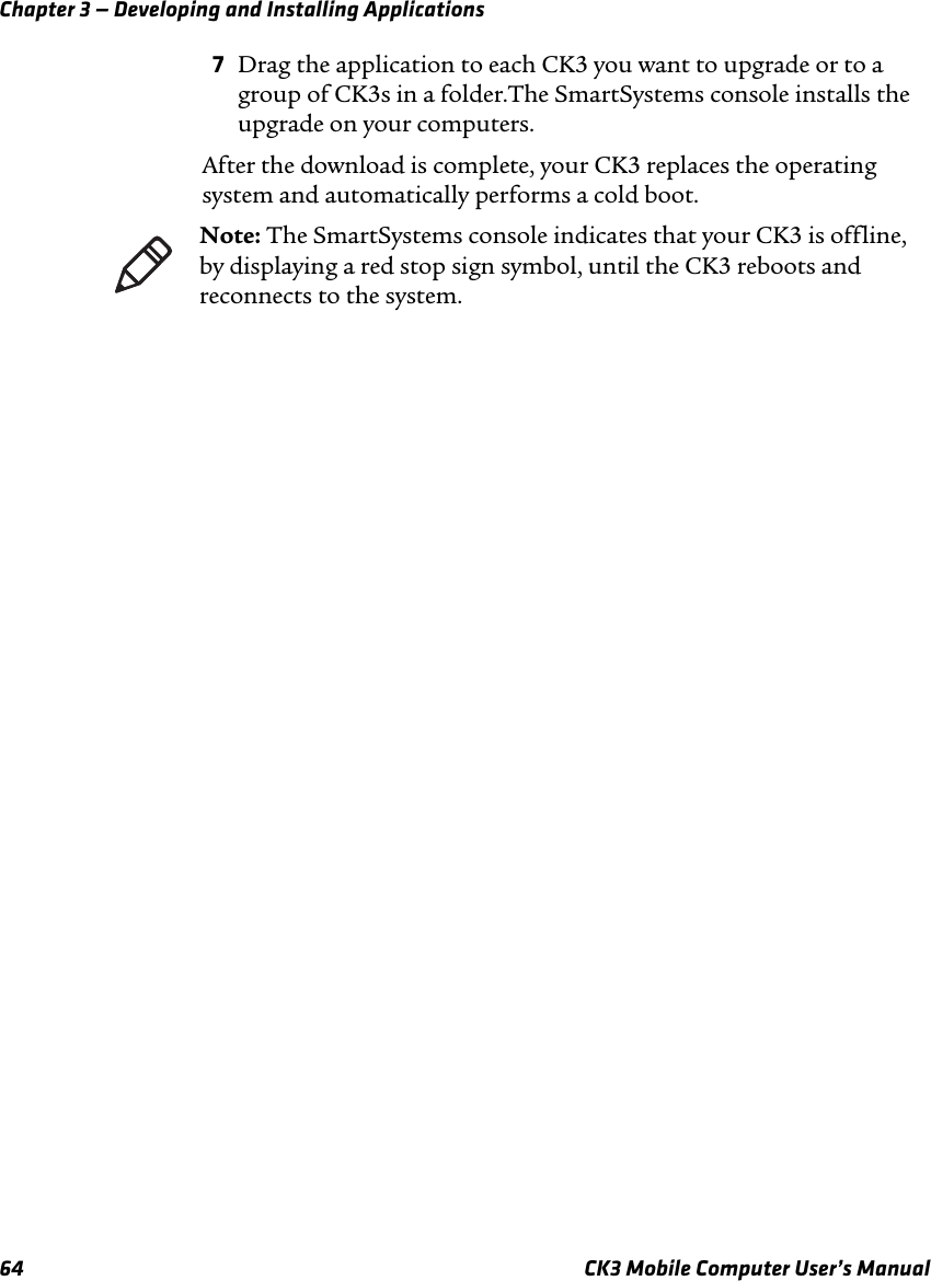 Chapter 3 — Developing and Installing Applications64 CK3 Mobile Computer User’s Manual7Drag the application to each CK3 you want to upgrade or to a group of CK3s in a folder.The SmartSystems console installs the upgrade on your computers.After the download is complete, your CK3 replaces the operating system and automatically performs a cold boot.Note: The SmartSystems console indicates that your CK3 is offline, by displaying a red stop sign symbol, until the CK3 reboots and reconnects to the system.