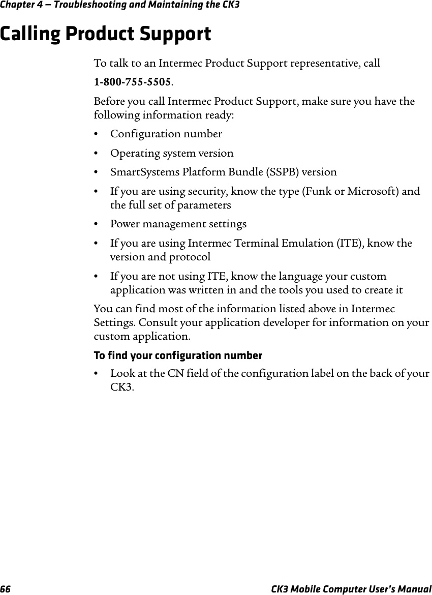 Chapter 4 — Troubleshooting and Maintaining the CK366 CK3 Mobile Computer User’s ManualCalling Product SupportTo talk to an Intermec Product Support representative, call1-800-755-5505.Before you call Intermec Product Support, make sure you have the following information ready:•Configuration number•Operating system version•SmartSystems Platform Bundle (SSPB) version•If you are using security, know the type (Funk or Microsoft) and the full set of parameters•Power management settings•If you are using Intermec Terminal Emulation (ITE), know the version and protocol•If you are not using ITE, know the language your custom application was written in and the tools you used to create itYou can find most of the information listed above in Intermec Settings. Consult your application developer for information on your custom application.To find your configuration number•Look at the CN field of the configuration label on the back of your CK3.