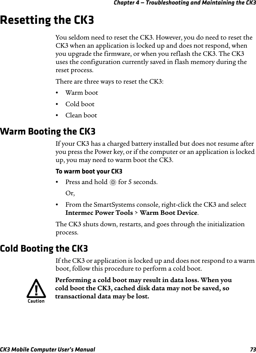 Chapter 4 — Troubleshooting and Maintaining the CK3CK3 Mobile Computer User’s Manual 73Resetting the CK3You seldom need to reset the CK3. However, you do need to reset the CK3 when an application is locked up and does not respond, when you upgrade the firmware, or when you reflash the CK3. The CK3 uses the configuration currently saved in flash memory during the reset process. There are three ways to reset the CK3:•Warm boot•Cold boot•Clean bootWarm Booting the CK3If your CK3 has a charged battery installed but does not resume after you press the Power key, or if the computer or an application is locked up, you may need to warm boot the CK3.To warm boot your CK3•Press and hold   for 5 seconds.Or,•From the SmartSystems console, right-click the CK3 and select Intermec Power Tools &gt; Warm Boot Device.The CK3 shuts down, restarts, and goes through the initialization process.Cold Booting the CK3If the CK3 or application is locked up and does not respond to a warm boot, follow this procedure to perform a cold boot. Performing a cold boot may result in data loss. When you cold boot the CK3, cached disk data may not be saved, so transactional data may be lost. 