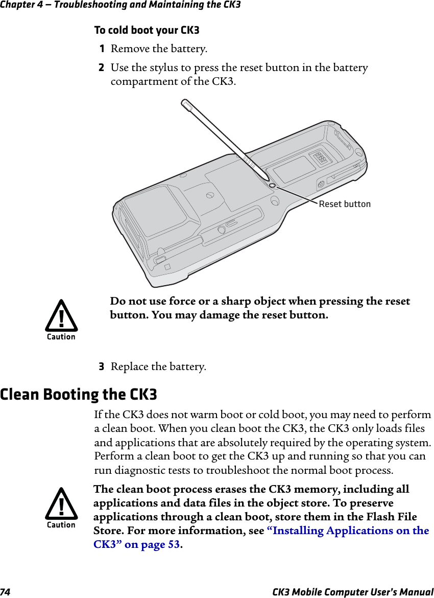 Chapter 4 — Troubleshooting and Maintaining the CK374 CK3 Mobile Computer User’s ManualTo cold boot your CK31Remove the battery.2Use the stylus to press the reset button in the battery compartment of the CK3.3Replace the battery.Clean Booting the CK3If the CK3 does not warm boot or cold boot, you may need to perform a clean boot. When you clean boot the CK3, the CK3 only loads files and applications that are absolutely required by the operating system. Perform a clean boot to get the CK3 up and running so that you can run diagnostic tests to troubleshoot the normal boot process.Reset buttonDo not use force or a sharp object when pressing the reset button. You may damage the reset button.The clean boot process erases the CK3 memory, including all applications and data files in the object store. To preserve applications through a clean boot, store them in the Flash File Store. For more information, see “Installing Applications on the CK3” on page 53.