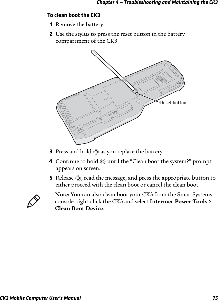 Chapter 4 — Troubleshooting and Maintaining the CK3CK3 Mobile Computer User’s Manual 75To clean boot the CK31Remove the battery.2Use the stylus to press the reset button in the battery compartment of the CK3.3Press and hold   as you replace the battery.4Continue to hold   until the “Clean boot the system?” prompt appears on screen.5Release  , read the message, and press the appropriate button to either proceed with the clean boot or cancel the clean boot.Reset buttonNote: You can also clean boot your CK3 from the SmartSystems console: right-click the CK3 and select Intermec Power Tools &gt; Clean Boot Device.