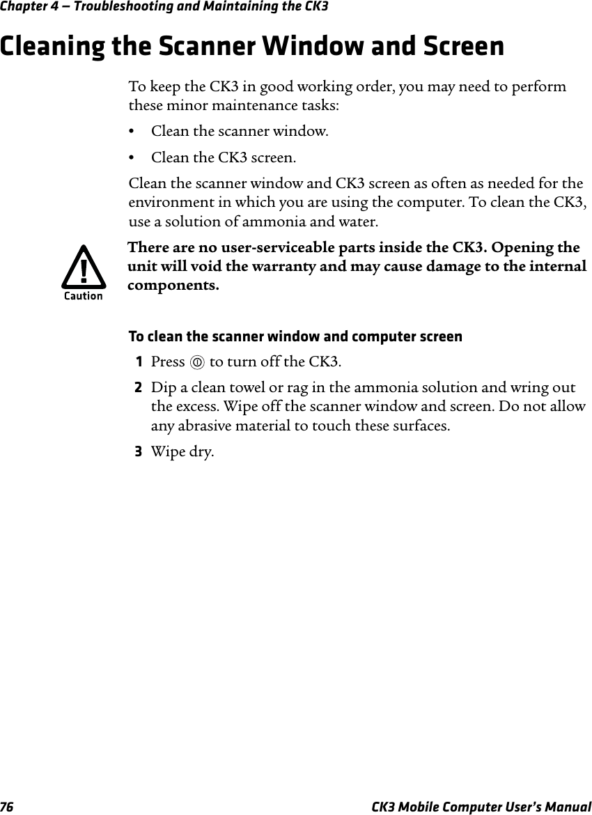 Chapter 4 — Troubleshooting and Maintaining the CK376 CK3 Mobile Computer User’s ManualCleaning the Scanner Window and ScreenTo keep the CK3 in good working order, you may need to perform these minor maintenance tasks:•Clean the scanner window.•Clean the CK3 screen.Clean the scanner window and CK3 screen as often as needed for the environment in which you are using the computer. To clean the CK3, use a solution of ammonia and water. To clean the scanner window and computer screen1Press   to turn off the CK3.2Dip a clean towel or rag in the ammonia solution and wring out the excess. Wipe off the scanner window and screen. Do not allow any abrasive material to touch these surfaces.3Wipe dry.There are no user-serviceable parts inside the CK3. Opening the unit will void the warranty and may cause damage to the internal components.