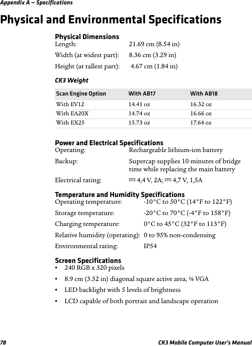 Appendix A — Specifications78 CK3 Mobile Computer User’s ManualPhysical and Environmental SpecificationsPhysical DimensionsLength: 21.69 cm (8.54 in)Width (at widest part): 8.36 cm (3.29 in)Height (at tallest part):  4.67 cm (1.84 in)Power and Electrical SpecificationsOperating: Rechargeable lithium-ion batteryBackup: Supercap supplies 10 minutes of bridgetime while replacing the main batteryElectrical rating:  x 4,4 V, 2A; x 4,7 V, 1,5ATemperature and Humidity SpecificationsOperating temperature:  -10°C to 50°C (14°F to 122°F)Storage temperature:  -20°C to 70°C (-4°F to 158°F)Charging temperature:  0°C to 45°C (32°F to 113°F)Relative humidity (operating):  0 to 95% non-condensingEnvironmental rating: IP54Screen Specifications•240 RGB x 320 pixels•8.9 cm (3.52 in) diagonal square active area, ¼ VGA•LED backlight with 5 levels of brightness•LCD capable of both portrait and landscape operationCK3 WeightScan Engine Option With AB17 With AB18With EV12 14.41 oz 16.32 ozWith EA20X 14.74 oz 16.66 ozWith EX25 15.73 oz 17.64 oz