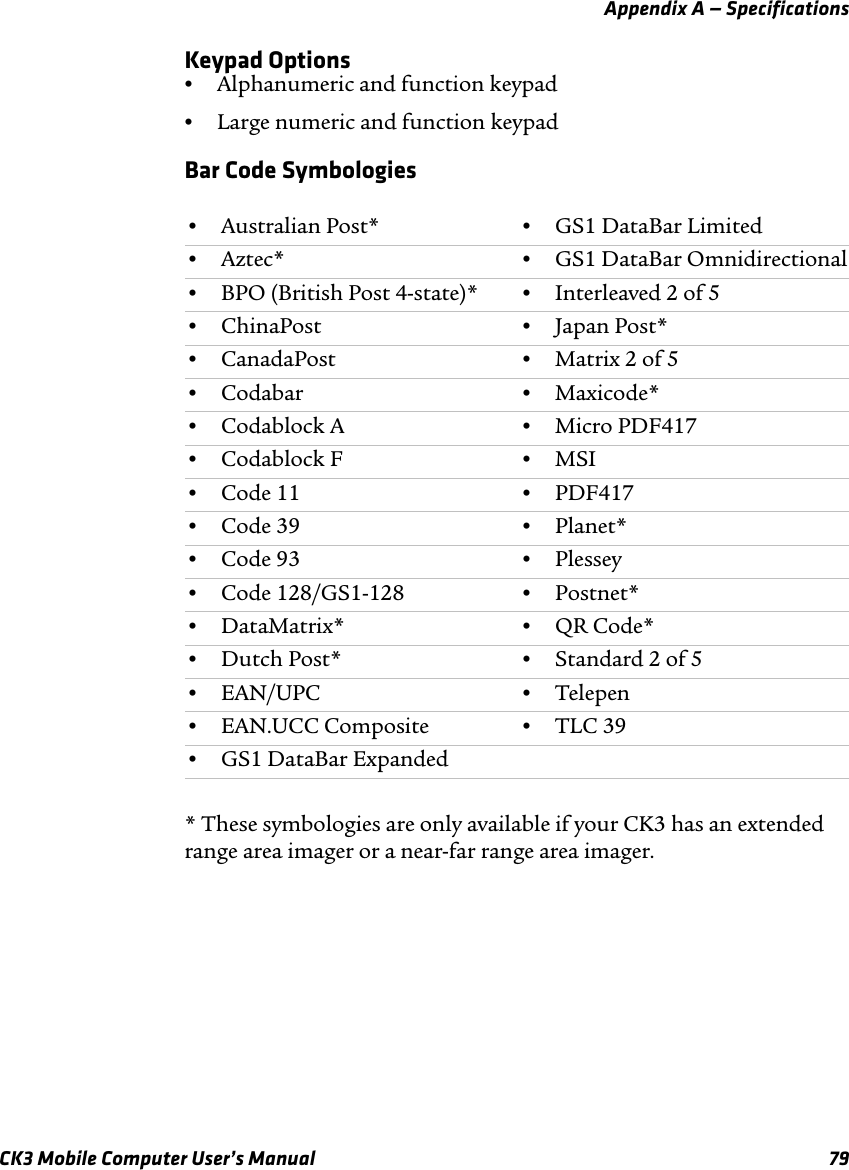 Appendix A — SpecificationsCK3 Mobile Computer User’s Manual 79Keypad Options•Alphanumeric and function keypad•Large numeric and function keypadBar Code Symbologies* These symbologies are only available if your CK3 has an extended range area imager or a near-far range area imager.•Australian Post* •GS1 DataBar Limited•Aztec* •GS1 DataBar Omnidirectional•BPO (British Post 4-state)* •Interleaved 2 of 5•ChinaPost •Japan Post*•CanadaPost •Matrix 2 of 5•Codabar •Maxicode*•Codablock A •Micro PDF417•Codablock F •MSI•Code 11 •PDF417•Code 39 •Planet*•Code 93 •Plessey•Code 128/GS1-128 •Postnet*•DataMatrix* •QR Code*•Dutch Post* •Standard 2 of 5•EAN/UPC •Telepen•EAN.UCC Composite •TLC 39•GS1 DataBar Expanded