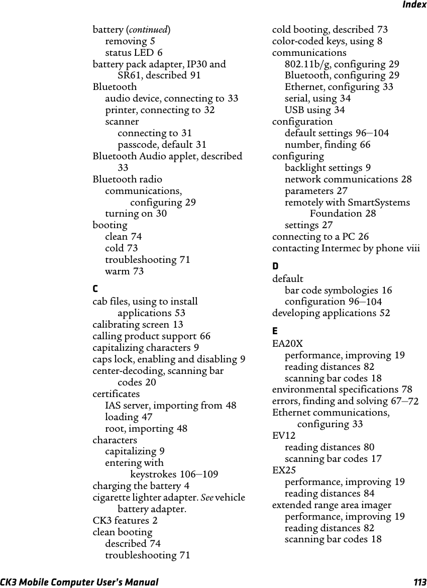 IndexCK3 Mobile Computer User’s Manual 113battery (continued)removing 5status LED 6battery pack adapter, IP30 and SR61, described 91Bluetoothaudio device, connecting to 33printer, connecting to 32scannerconnecting to 31passcode, default 31Bluetooth Audio applet, described33Bluetooth radiocommunications, configuring 29turning on 30bootingclean 74cold 73troubleshooting 71warm 73Ccab files, using to install applications 53calibrating screen 13calling product support 66capitalizing characters 9caps lock, enabling and disabling 9center-decoding, scanning bar codes 20certificatesIAS server, importing from 48loading 47root, importing 48characterscapitalizing 9entering with keystrokes 106–109charging the battery 4cigarette lighter adapter. See vehicle battery adapter.CK3 features 2clean bootingdescribed 74troubleshooting 71cold booting, described 73color-coded keys, using 8communications802.11b/g, configuring 29Bluetooth, configuring 29Ethernet, configuring 33serial, using 34USB using 34configurationdefault settings 96–104number, finding 66configuringbacklight settings 9network communications 28parameters 27remotely with SmartSystems Foundation 28settings 27connecting to a PC 26contacting Intermec by phone viiiDdefaultbar code symbologies 16configuration 96–104developing applications 52EEA20Xperformance, improving 19reading distances 82scanning bar codes 18environmental specifications 78errors, finding and solving 67–72Ethernet communications, configuring 33EV12reading distances 80scanning bar codes 17EX25performance, improving 19reading distances 84extended range area imagerperformance, improving 19reading distances 82scanning bar codes 18