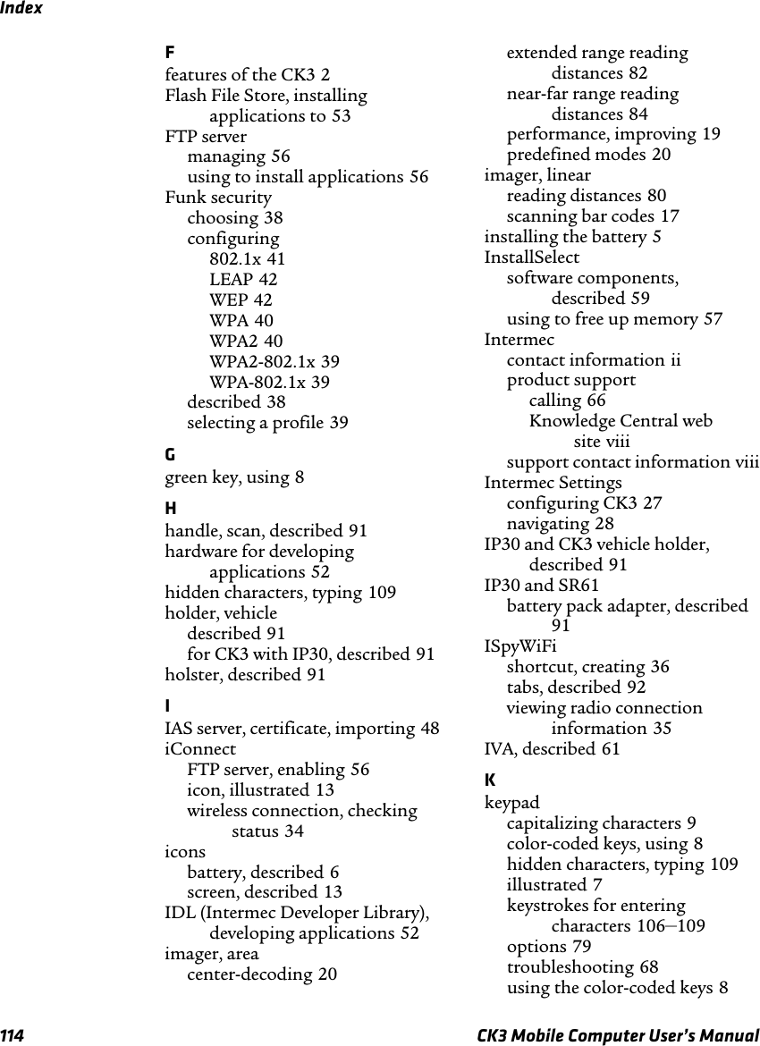 Index114 CK3 Mobile Computer User’s ManualFfeatures of the CK3 2Flash File Store, installing applications to 53FTP servermanaging 56using to install applications 56Funk securitychoosing 38configuring802.1x 41LEAP 42WEP 42WPA 40WPA2 40WPA2-802.1x 39WPA-802.1x 39described 38selecting a profile 39Ggreen key, using 8Hhandle, scan, described 91hardware for developing applications 52hidden characters, typing 109holder, vehicledescribed 91for CK3 with IP30, described 91holster, described 91IIAS server, certificate, importing 48iConnectFTP server, enabling 56icon, illustrated 13wireless connection, checking status 34iconsbattery, described 6screen, described 13IDL (Intermec Developer Library), developing applications 52imager, areacenter-decoding 20extended range reading distances 82near-far range reading distances 84performance, improving 19predefined modes 20imager, linearreading distances 80scanning bar codes 17installing the battery 5InstallSelectsoftware components, described 59using to free up memory 57Intermeccontact information iiproduct supportcalling 66Knowledge Central web site viiisupport contact information viiiIntermec Settingsconfiguring CK3 27navigating 28IP30 and CK3 vehicle holder, described 91IP30 and SR61battery pack adapter, described91ISpyWiFishortcut, creating 36tabs, described 92viewing radio connection information 35IVA, described 61Kkeypadcapitalizing characters 9color-coded keys, using 8hidden characters, typing 109illustrated 7keystrokes for entering characters 106–109options 79troubleshooting 68using the color-coded keys 8