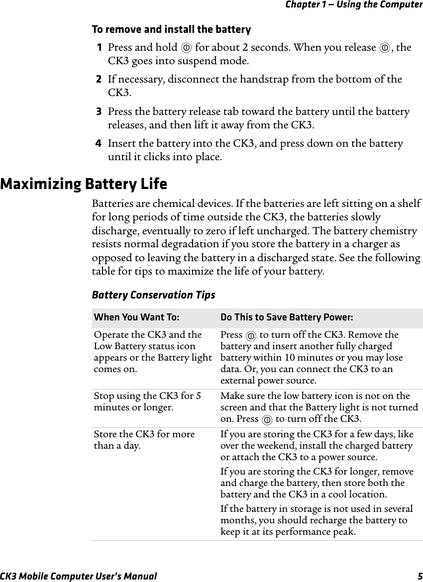 Chapter 1 — Using the ComputerCK3 Mobile Computer User’s Manual 5To remove and install the battery1Press and hold   for about 2 seconds. When you release  , the CK3 goes into suspend mode.2If necessary, disconnect the handstrap from the bottom of the CK3.3Press the battery release tab toward the battery until the battery releases, and then lift it away from the CK3.4Insert the battery into the CK3, and press down on the battery until it clicks into place.Maximizing Battery LifeBatteries are chemical devices. If the batteries are left sitting on a shelf for long periods of time outside the CK3, the batteries slowly discharge, eventually to zero if left uncharged. The battery chemistry resists normal degradation if you store the battery in a charger as opposed to leaving the battery in a discharged state. See the following table for tips to maximize the life of your battery.Battery Conservation TipsWhen You Want To: Do This to Save Battery Power:Operate the CK3 and the Low Battery status icon appears or the Battery light comes on.Press   to turn off the CK3. Remove the battery and insert another fully charged battery within 10 minutes or you may lose data. Or, you can connect the CK3 to an external power source.Stop using the CK3 for 5 minutes or longer.Make sure the low battery icon is not on the screen and that the Battery light is not turned on. Press   to turn off the CK3.Store the CK3 for more than a day.If you are storing the CK3 for a few days, like over the weekend, install the charged battery or attach the CK3 to a power source.If you are storing the CK3 for longer, remove and charge the battery, then store both the battery and the CK3 in a cool location.If the battery in storage is not used in several months, you should recharge the battery to keep it at its performance peak.