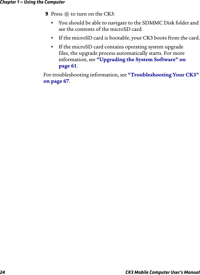 Chapter 1 — Using the Computer24 CK3 Mobile Computer User’s Manual9Press   to turn on the CK3:•You should be able to navigate to the SDMMC Disk folder and see the contents of the microSD card.•If the microSD card is bootable, your CK3 boots from the card.•If the microSD card contains operating system upgrade files, the upgrade process automatically starts. For more information, see “Upgrading the System Software” on page 61.For troubleshooting information, see “Troubleshooting Your CK3” on page 67.