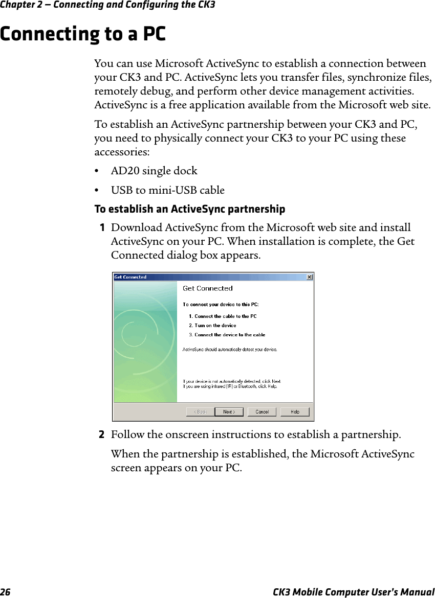 Chapter 2 — Connecting and Configuring the CK326 CK3 Mobile Computer User’s ManualConnecting to a PCYou can use Microsoft ActiveSync to establish a connection between your CK3 and PC. ActiveSync lets you transfer files, synchronize files, remotely debug, and perform other device management activities. ActiveSync is a free application available from the Microsoft web site.To establish an ActiveSync partnership between your CK3 and PC, you need to physically connect your CK3 to your PC using these accessories:•AD20 single dock•USB to mini-USB cableTo establish an ActiveSync partnership1Download ActiveSync from the Microsoft web site and install ActiveSync on your PC. When installation is complete, the Get Connected dialog box appears.2Follow the onscreen instructions to establish a partnership.When the partnership is established, the Microsoft ActiveSync screen appears on your PC.