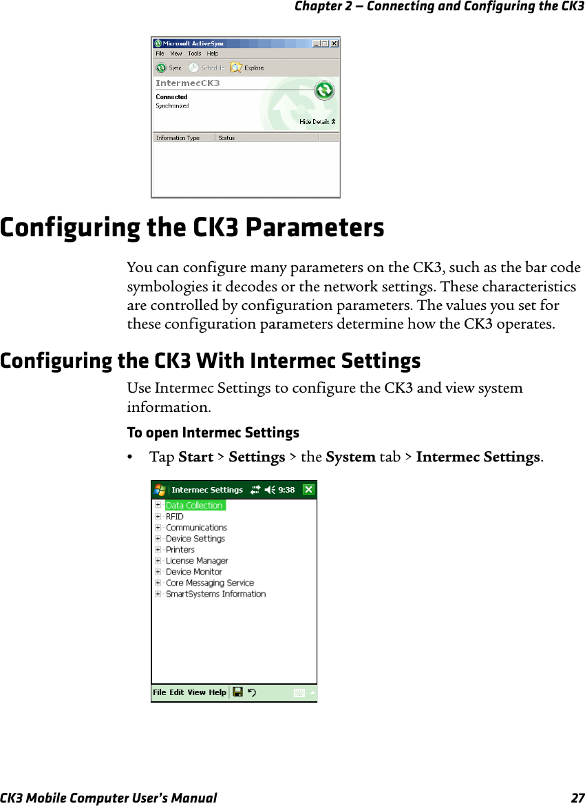 Chapter 2 — Connecting and Configuring the CK3CK3 Mobile Computer User’s Manual 27Configuring the CK3 ParametersYou can configure many parameters on the CK3, such as the bar code symbologies it decodes or the network settings. These characteristics are controlled by configuration parameters. The values you set for these configuration parameters determine how the CK3 operates.Configuring the CK3 With Intermec SettingsUse Intermec Settings to configure the CK3 and view system information. To open Intermec Settings•Tap Start &gt; Settings &gt; the System tab &gt; Intermec Settings.