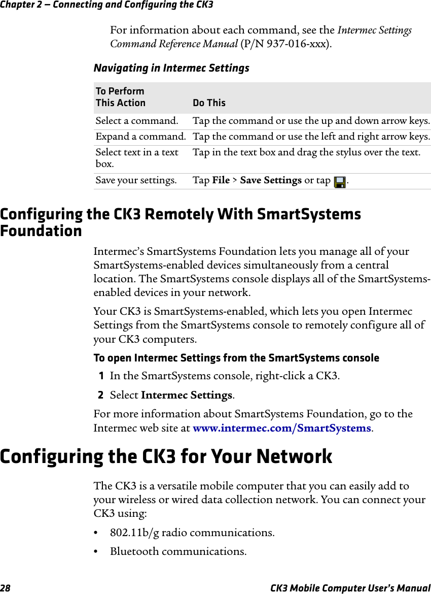 Chapter 2 — Connecting and Configuring the CK328 CK3 Mobile Computer User’s ManualFor information about each command, see the Intermec Settings Command Reference Manual (P/N 937-016-xxx).Configuring the CK3 Remotely With SmartSystems FoundationIntermec’s SmartSystems Foundation lets you manage all of your SmartSystems-enabled devices simultaneously from a central location. The SmartSystems console displays all of the SmartSystems-enabled devices in your network. Your CK3 is SmartSystems-enabled, which lets you open Intermec Settings from the SmartSystems console to remotely configure all of your CK3 computers.To open Intermec Settings from the SmartSystems console1In the SmartSystems console, right-click a CK3.2Select Intermec Settings.For more information about SmartSystems Foundation, go to the Intermec web site at www.intermec.com/SmartSystems. Configuring the CK3 for Your NetworkThe CK3 is a versatile mobile computer that you can easily add to your wireless or wired data collection network. You can connect your CK3 using:•802.11b/g radio communications.•Bluetooth communications.Navigating in Intermec SettingsTo Perform This Action Do ThisSelect a command. Tap the command or use the up and down arrow keys.Expand a command.  Tap the command or use the left and right arrow keys.Select text in a text box. Tap in the text box and drag the stylus over the text.Save your settings. Tap File &gt; Save Settings or tap  .