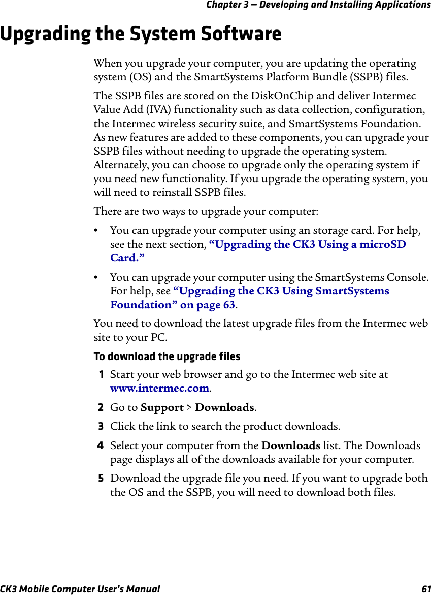 Chapter 3 — Developing and Installing ApplicationsCK3 Mobile Computer User’s Manual 61Upgrading the System SoftwareWhen you upgrade your computer, you are updating the operating system (OS) and the SmartSystems Platform Bundle (SSPB) files.The SSPB files are stored on the DiskOnChip and deliver Intermec Value Add (IVA) functionality such as data collection, configuration, the Intermec wireless security suite, and SmartSystems Foundation. As new features are added to these components, you can upgrade your SSPB files without needing to upgrade the operating system. Alternately, you can choose to upgrade only the operating system if you need new functionality. If you upgrade the operating system, you will need to reinstall SSPB files.There are two ways to upgrade your computer:•You can upgrade your computer using an storage card. For help, see the next section, “Upgrading the CK3 Using a microSD Card.”•You can upgrade your computer using the SmartSystems Console. For help, see “Upgrading the CK3 Using SmartSystems Foundation” on page 63.You need to download the latest upgrade files from the Intermec web site to your PC.To download the upgrade files1Start your web browser and go to the Intermec web site at www.intermec.com.2Go to Support &gt; Downloads.3Click the link to search the product downloads.4Select your computer from the Downloads list. The Downloads page displays all of the downloads available for your computer.5Download the upgrade file you need. If you want to upgrade both the OS and the SSPB, you will need to download both files.