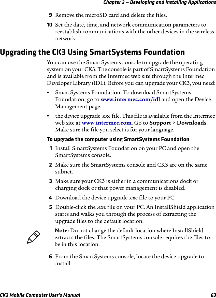 Chapter 3 — Developing and Installing ApplicationsCK3 Mobile Computer User’s Manual 639Remove the microSD card and delete the files.10 Set the date, time, and network communication parameters to reestablish communications with the other devices in the wireless network.Upgrading the CK3 Using SmartSystems FoundationYou can use the SmartSystems console to upgrade the operating system on your CK3. The console is part of SmartSystems Foundation and is available from the Intermec web site through the Intermec Developer Library (IDL). Before you can upgrade your CK3, you need:•SmartSystems Foundation. To download SmartSystems Foundation, go to www.intermec.com/idl and open the Device Management page.•the device upgrade .exe file. This file is available from the Intermec web site at www.intermec.com. Go to Support &gt; Downloads. Make sure the file you select is for your language.To upgrade the computer using SmartSystems Foundation1Install SmartSystems Foundation on your PC and open the SmartSystems console.2Make sure the SmartSystems console and CK3 are on the same subnet.3Make sure your CK3 is either in a communications dock or charging dock or that power management is disabled.4Download the device upgrade .exe file to your PC.5Double-click the .exe file on your PC. An InstallShield application starts and walks you through the process of extracting the upgrade files to the default location.6From the SmartSystems console, locate the device upgrade to install.Note: Do not change the default location where InstallShield extracts the files. The SmartSystems console requires the files to be in this location.