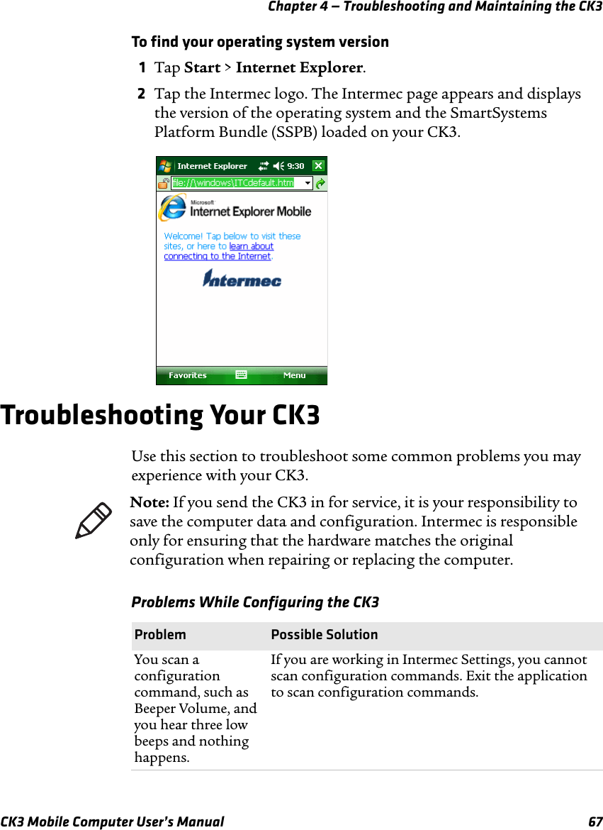 Chapter 4 — Troubleshooting and Maintaining the CK3CK3 Mobile Computer User’s Manual 67To find your operating system version1Tap Start &gt; Internet Explorer.2Tap the Intermec logo. The Intermec page appears and displays the version of the operating system and the SmartSystems Platform Bundle (SSPB) loaded on your CK3.Troubleshooting Your CK3Use this section to troubleshoot some common problems you may experience with your CK3. Note: If you send the CK3 in for service, it is your responsibility to save the computer data and configuration. Intermec is responsible only for ensuring that the hardware matches the original configuration when repairing or replacing the computer.Problems While Configuring the CK3Problem Possible SolutionYou scan a configuration command, such as Beeper Volume, and you hear three low beeps and nothing happens.If you are working in Intermec Settings, you cannot scan configuration commands. Exit the application to scan configuration commands.