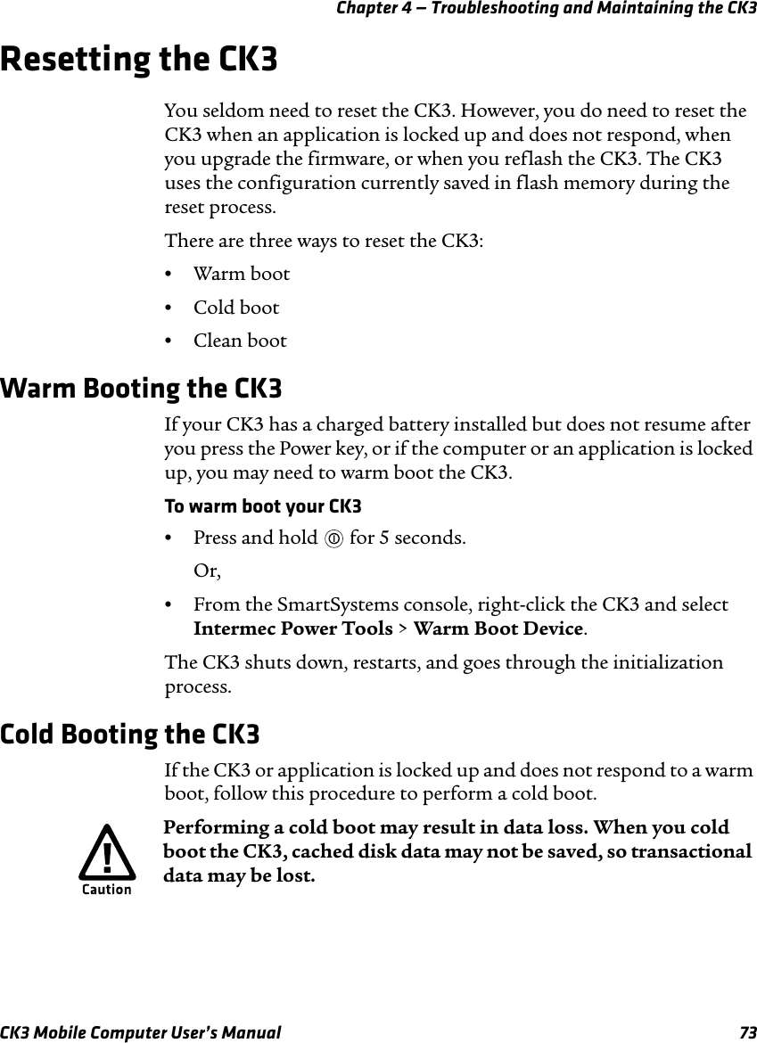 Chapter 4 — Troubleshooting and Maintaining the CK3CK3 Mobile Computer User’s Manual 73Resetting the CK3You seldom need to reset the CK3. However, you do need to reset the CK3 when an application is locked up and does not respond, when you upgrade the firmware, or when you reflash the CK3. The CK3 uses the configuration currently saved in flash memory during the reset process. There are three ways to reset the CK3:•Warm boot•Cold boot•Clean bootWarm Booting the CK3If your CK3 has a charged battery installed but does not resume after you press the Power key, or if the computer or an application is locked up, you may need to warm boot the CK3.To warm boot your CK3•Press and hold   for 5 seconds.Or,•From the SmartSystems console, right-click the CK3 and select Intermec Power Tools &gt; Warm Boot Device.The CK3 shuts down, restarts, and goes through the initialization process.Cold Booting the CK3If the CK3 or application is locked up and does not respond to a warm boot, follow this procedure to perform a cold boot. Performing a cold boot may result in data loss. When you cold boot the CK3, cached disk data may not be saved, so transactional data may be lost. 