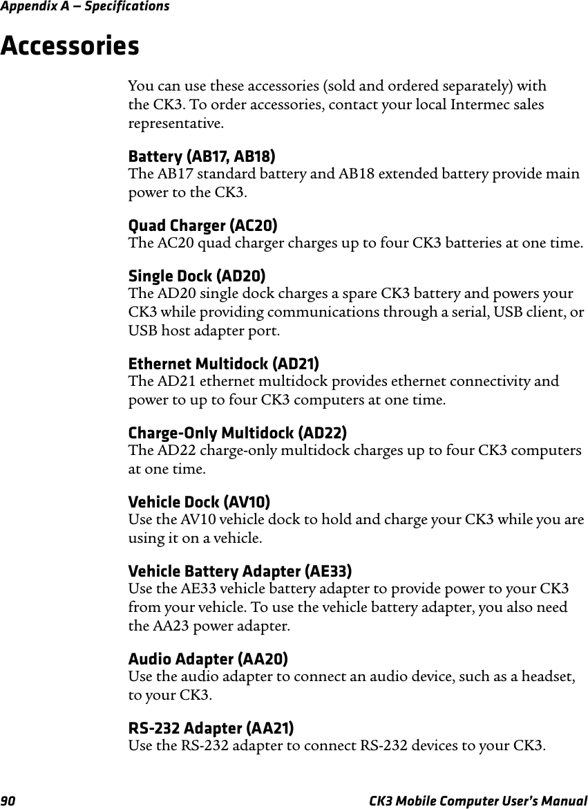 Appendix A — Specifications90 CK3 Mobile Computer User’s ManualAccessoriesYou can use these accessories (sold and ordered separately) with the CK3. To order accessories, contact your local Intermec sales representative.Battery (AB17, AB18)The AB17 standard battery and AB18 extended battery provide main power to the CK3.Quad Charger (AC20)The AC20 quad charger charges up to four CK3 batteries at one time.Single Dock (AD20)The AD20 single dock charges a spare CK3 battery and powers your CK3 while providing communications through a serial, USB client, or USB host adapter port.Ethernet Multidock (AD21)The AD21 ethernet multidock provides ethernet connectivity and power to up to four CK3 computers at one time.Charge-Only Multidock (AD22)The AD22 charge-only multidock charges up to four CK3 computers at one time.Vehicle Dock (AV10)Use the AV10 vehicle dock to hold and charge your CK3 while you are using it on a vehicle.Vehicle Battery Adapter (AE33)Use the AE33 vehicle battery adapter to provide power to your CK3 from your vehicle. To use the vehicle battery adapter, you also need the AA23 power adapter.Audio Adapter (AA20)Use the audio adapter to connect an audio device, such as a headset, to your CK3.RS-232 Adapter (AA21)Use the RS-232 adapter to connect RS-232 devices to your CK3.