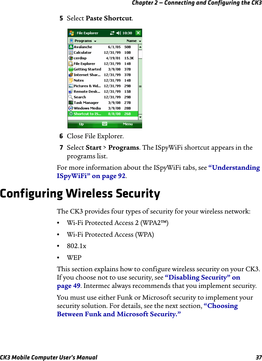 Chapter 2 — Connecting and Configuring the CK3CK3 Mobile Computer User’s Manual 375Select Paste Shortcut. 6Close File Explorer.7Select Start &gt; Programs. The ISpyWiFi shortcut appears in the programs list.For more information about the ISpyWiFi tabs, see “Understanding ISpyWiFi” on page 92.Configuring Wireless SecurityThe CK3 provides four types of security for your wireless network: •Wi-Fi Protected Access 2 (WPA2™)•Wi-Fi Protected Access (WPA)•802.1x•WEPThis section explains how to configure wireless security on your CK3. If you choose not to use security, see “Disabling Security” on page 49. Intermec always recommends that you implement security.You must use either Funk or Microsoft security to implement your security solution. For details, see the next section, “Choosing Between Funk and Microsoft Security.”