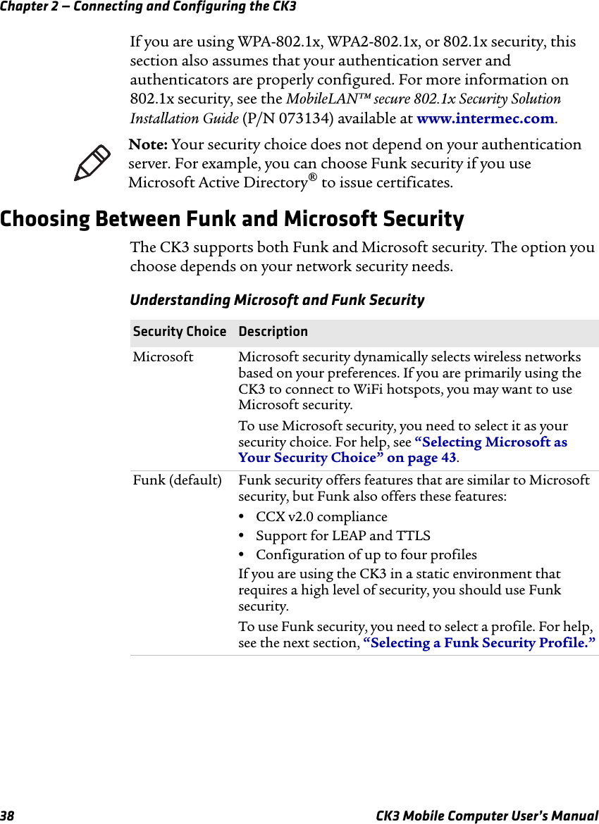 Chapter 2 — Connecting and Configuring the CK338 CK3 Mobile Computer User’s ManualIf you are using WPA-802.1x, WPA2-802.1x, or 802.1x security, this section also assumes that your authentication server and authenticators are properly configured. For more information on 802.1x security, see the MobileLAN™ secure 802.1x Security Solution Installation Guide (P/N 073134) available at www.intermec.com.Choosing Between Funk and Microsoft SecurityThe CK3 supports both Funk and Microsoft security. The option you choose depends on your network security needs.Note: Your security choice does not depend on your authentication server. For example, you can choose Funk security if you use Microsoft Active Directory® to issue certificates.Understanding Microsoft and Funk SecuritySecurity Choice DescriptionMicrosoft Microsoft security dynamically selects wireless networks based on your preferences. If you are primarily using the CK3 to connect to WiFi hotspots, you may want to use Microsoft security. To use Microsoft security, you need to select it as your security choice. For help, see “Selecting Microsoft as Your Security Choice” on page 43.Funk (default) Funk security offers features that are similar to Microsoft security, but Funk also offers these features:•CCX v2.0 compliance•Support for LEAP and TTLS•Configuration of up to four profilesIf you are using the CK3 in a static environment that requires a high level of security, you should use Funk security.To use Funk security, you need to select a profile. For help, see the next section, “Selecting a Funk Security Profile.”