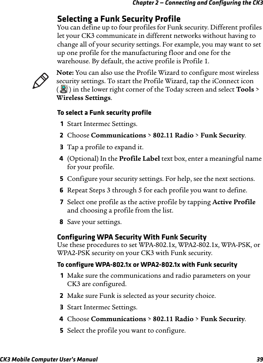 Chapter 2 — Connecting and Configuring the CK3CK3 Mobile Computer User’s Manual 39Selecting a Funk Security ProfileYou can define up to four profiles for Funk security. Different profiles let your CK3 communicate in different networks without having to change all of your security settings. For example, you may want to set up one profile for the manufacturing floor and one for the warehouse. By default, the active profile is Profile 1.To select a Funk security profile1Start Intermec Settings.2Choose Communications &gt; 802.11 Radio &gt; Funk Security.3Tap a profile to expand it. 4(Optional) In the Profile Label text box, enter a meaningful name for your profile.5Configure your security settings. For help, see the next sections.6Repeat Steps 3 through 5 for each profile you want to define.7Select one profile as the active profile by tapping Active Profile and choosing a profile from the list.8Save your settings.Configuring WPA Security With Funk SecurityUse these procedures to set WPA-802.1x, WPA2-802.1x, WPA-PSK, or WPA2-PSK security on your CK3 with Funk security.To configure WPA-802.1x or WPA2-802.1x with Funk security1Make sure the communications and radio parameters on your CK3 are configured.2Make sure Funk is selected as your security choice.3Start Intermec Settings.4Choose Communications &gt; 802.11 Radio &gt; Funk Security.5Select the profile you want to configure.Note: You can also use the Profile Wizard to configure most wireless security settings. To start the Profile Wizard, tap the iConnect icon ( ) in the lower right corner of the Today screen and select Tools &gt; Wireless Settings.