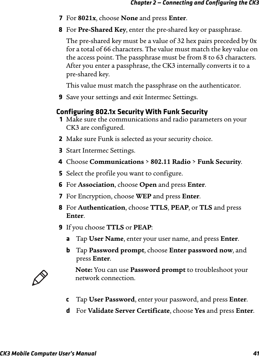 Chapter 2 — Connecting and Configuring the CK3CK3 Mobile Computer User’s Manual 417For 8021x, choose None and press Enter.8For Pre-Shared Key, enter the pre-shared key or passphrase. The pre-shared key must be a value of 32 hex pairs preceded by 0x for a total of 66 characters. The value must match the key value on the access point. The passphrase must be from 8 to 63 characters. After you enter a passphrase, the CK3 internally converts it to a pre-shared key.This value must match the passphrase on the authenticator.9Save your settings and exit Intermec Settings.Configuring 802.1x Security With Funk Security1Make sure the communications and radio parameters on your CK3 are configured.2Make sure Funk is selected as your security choice.3Start Intermec Settings.4Choose Communications &gt; 802.11 Radio &gt; Funk Security.5Select the profile you want to configure.6For Association, choose Open and press Enter.7For Encryption, choose WEP and press Enter.8For Authentication, choose TTLS, PEAP, or TLS and press Enter.9If you choose TTLS or PEAP:aTap User Name, enter your user name, and press Enter.bTap Password prompt, choose Enter password now, and press Enter. cTap User Password, enter your password, and press Enter.dFor Validate Server Certificate, choose Yes and press Enter.Note: You can use Password prompt to troubleshoot your network connection. 