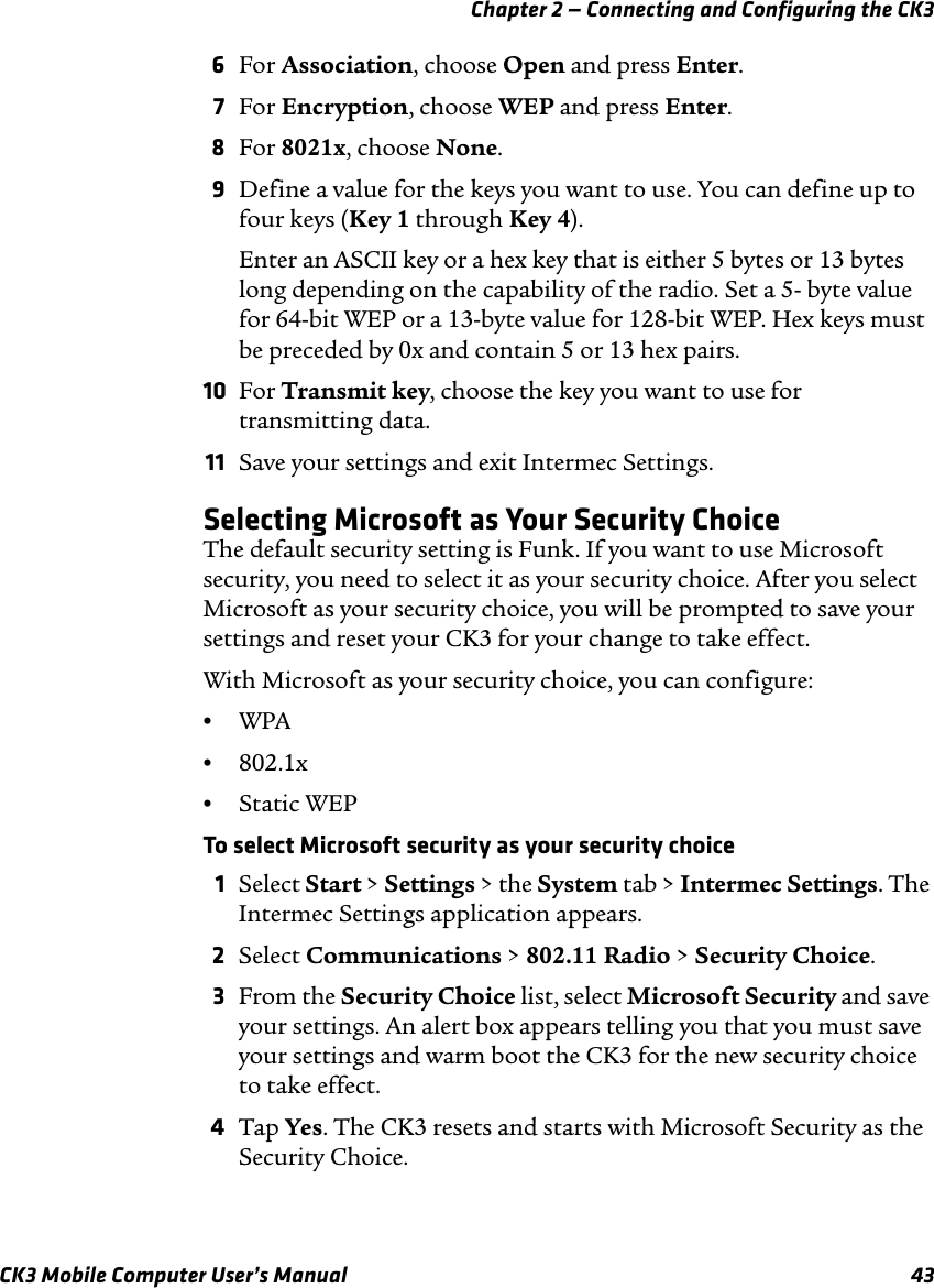 Chapter 2 — Connecting and Configuring the CK3CK3 Mobile Computer User’s Manual 436For Association, choose Open and press Enter.7For Encryption, choose WEP and press Enter.8For 8021x, choose None.9Define a value for the keys you want to use. You can define up to four keys (Key 1 through Key 4).Enter an ASCII key or a hex key that is either 5 bytes or 13 bytes long depending on the capability of the radio. Set a 5- byte value for 64-bit WEP or a 13-byte value for 128-bit WEP. Hex keys must be preceded by 0x and contain 5 or 13 hex pairs.10 For Transmit key, choose the key you want to use for transmitting data.11 Save your settings and exit Intermec Settings.Selecting Microsoft as Your Security ChoiceThe default security setting is Funk. If you want to use Microsoft security, you need to select it as your security choice. After you select Microsoft as your security choice, you will be prompted to save your settings and reset your CK3 for your change to take effect.With Microsoft as your security choice, you can configure:•WPA •802.1x•Static WEPTo select Microsoft security as your security choice1Select Start &gt; Settings &gt; the System tab &gt; Intermec Settings. The Intermec Settings application appears.2Select Communications &gt; 802.11 Radio &gt; Security Choice.3From the Security Choice list, select Microsoft Security and save your settings. An alert box appears telling you that you must save your settings and warm boot the CK3 for the new security choice to take effect.4Tap Yes. The CK3 resets and starts with Microsoft Security as the Security Choice.