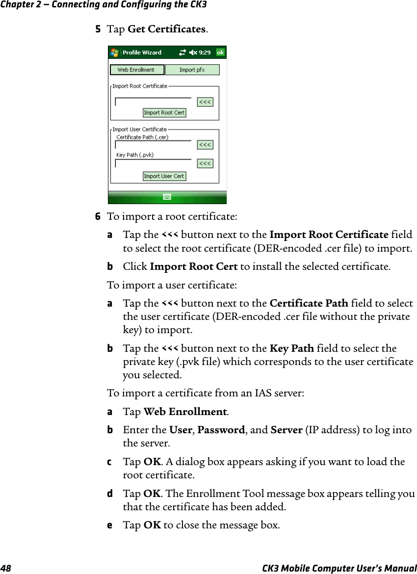 Chapter 2 — Connecting and Configuring the CK348 CK3 Mobile Computer User’s Manual5Tap Get Certificates.6To import a root certificate:aTap the &lt;&lt;&lt; button next to the Import Root Certificate field to select the root certificate (DER-encoded .cer file) to import.bClick Import Root Cert to install the selected certificate.To import a user certificate:aTap the &lt;&lt;&lt; button next to the Certificate Path field to select the user certificate (DER-encoded .cer file without the private key) to import.bTap the &lt;&lt;&lt; button next to the Key Path field to select the private key (.pvk file) which corresponds to the user certificate you selected.To import a certificate from an IAS server:aTap Web Enrollment.bEnter the User, Password, and Server (IP address) to log into the server.cTap OK. A dialog box appears asking if you want to load the root certificate.dTap OK. The Enrollment Tool message box appears telling you that the certificate has been added.eTap OK to close the message box.