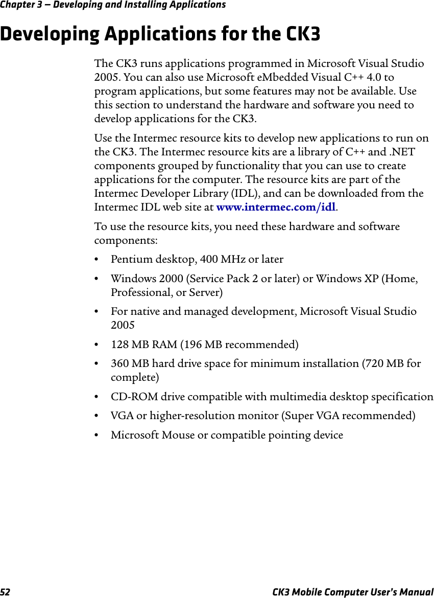 Chapter 3 — Developing and Installing Applications52 CK3 Mobile Computer User’s ManualDeveloping Applications for the CK3The CK3 runs applications programmed in Microsoft Visual Studio 2005. You can also use Microsoft eMbedded Visual C++ 4.0 to program applications, but some features may not be available. Use this section to understand the hardware and software you need to develop applications for the CK3.Use the Intermec resource kits to develop new applications to run on the CK3. The Intermec resource kits are a library of C++ and .NET components grouped by functionality that you can use to create applications for the computer. The resource kits are part of the Intermec Developer Library (IDL), and can be downloaded from the Intermec IDL web site at www.intermec.com/idl.To use the resource kits, you need these hardware and software components:•Pentium desktop, 400 MHz or later•Windows 2000 (Service Pack 2 or later) or Windows XP (Home, Professional, or Server)•For native and managed development, Microsoft Visual Studio 2005•128 MB RAM (196 MB recommended)•360 MB hard drive space for minimum installation (720 MB for complete)•CD-ROM drive compatible with multimedia desktop specification•VGA or higher-resolution monitor (Super VGA recommended)•Microsoft Mouse or compatible pointing device