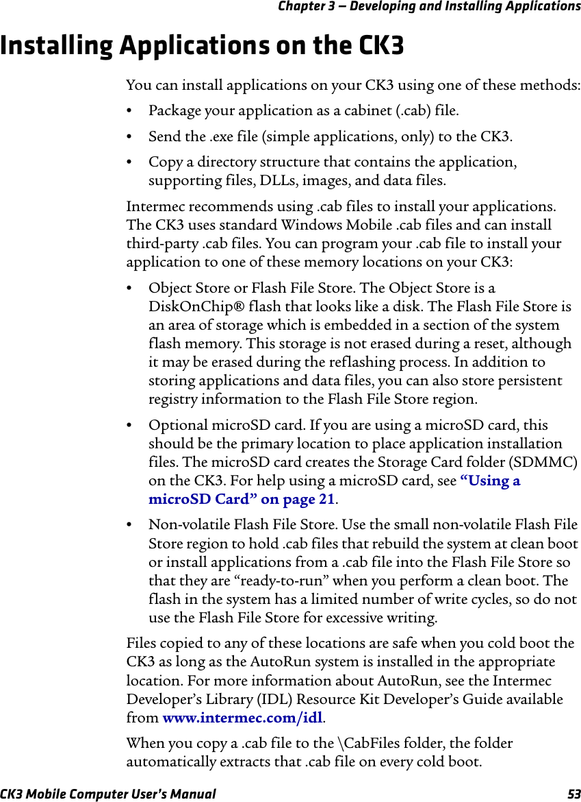 Chapter 3 — Developing and Installing ApplicationsCK3 Mobile Computer User’s Manual 53Installing Applications on the CK3You can install applications on your CK3 using one of these methods:•Package your application as a cabinet (.cab) file.•Send the .exe file (simple applications, only) to the CK3.•Copy a directory structure that contains the application, supporting files, DLLs, images, and data files.Intermec recommends using .cab files to install your applications. The CK3 uses standard Windows Mobile .cab files and can install third-party .cab files. You can program your .cab file to install your application to one of these memory locations on your CK3:•Object Store or Flash File Store. The Object Store is a DiskOnChip® flash that looks like a disk. The Flash File Store is an area of storage which is embedded in a section of the system flash memory. This storage is not erased during a reset, although it may be erased during the reflashing process. In addition to storing applications and data files, you can also store persistent registry information to the Flash File Store region.•Optional microSD card. If you are using a microSD card, this should be the primary location to place application installation files. The microSD card creates the Storage Card folder (SDMMC) on the CK3. For help using a microSD card, see “Using a microSD Card” on page 21.•Non-volatile Flash File Store. Use the small non-volatile Flash File Store region to hold .cab files that rebuild the system at clean boot or install applications from a .cab file into the Flash File Store so that they are “ready-to-run” when you perform a clean boot. The flash in the system has a limited number of write cycles, so do not use the Flash File Store for excessive writing.Files copied to any of these locations are safe when you cold boot the CK3 as long as the AutoRun system is installed in the appropriate location. For more information about AutoRun, see the Intermec Developer’s Library (IDL) Resource Kit Developer’s Guide available from www.intermec.com/idl. When you copy a .cab file to the \CabFiles folder, the folder automatically extracts that .cab file on every cold boot.
