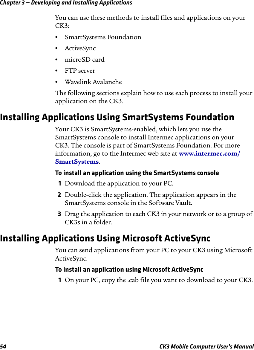 Chapter 3 — Developing and Installing Applications54 CK3 Mobile Computer User’s ManualYou can use these methods to install files and applications on your CK3:•SmartSystems Foundation•ActiveSync•microSD card•FTP server•Wavelink AvalancheThe following sections explain how to use each process to install your application on the CK3.Installing Applications Using SmartSystems FoundationYour CK3 is SmartSystems-enabled, which lets you use the SmartSystems console to install Intermec applications on your CK3. The console is part of SmartSystems Foundation. For more information, go to the Intermec web site at www.intermec.com/SmartSystems. To install an application using the SmartSystems console1Download the application to your PC.2Double-click the application. The application appears in the SmartSystems console in the Software Vault.3Drag the application to each CK3 in your network or to a group of CK3s in a folder.Installing Applications Using Microsoft ActiveSyncYou can send applications from your PC to your CK3 using Microsoft ActiveSync. To install an application using Microsoft ActiveSync1On your PC, copy the .cab file you want to download to your CK3.