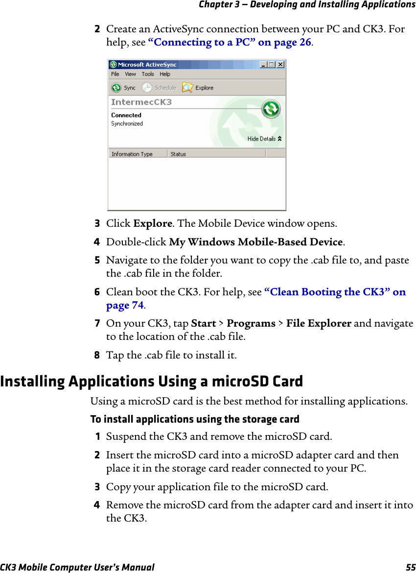 Chapter 3 — Developing and Installing ApplicationsCK3 Mobile Computer User’s Manual 552Create an ActiveSync connection between your PC and CK3. For help, see “Connecting to a PC” on page 26.3Click Explore. The Mobile Device window opens.4Double-click My Windows Mobile-Based Device.5Navigate to the folder you want to copy the .cab file to, and paste the .cab file in the folder.6Clean boot the CK3. For help, see “Clean Booting the CK3” on page 74.7On your CK3, tap Start &gt; Programs &gt; File Explorer and navigate to the location of the .cab file.8Tap the .cab file to install it.Installing Applications Using a microSD CardUsing a microSD card is the best method for installing applications.To install applications using the storage card1Suspend the CK3 and remove the microSD card.2Insert the microSD card into a microSD adapter card and then place it in the storage card reader connected to your PC.3Copy your application file to the microSD card.4Remove the microSD card from the adapter card and insert it into the CK3.
