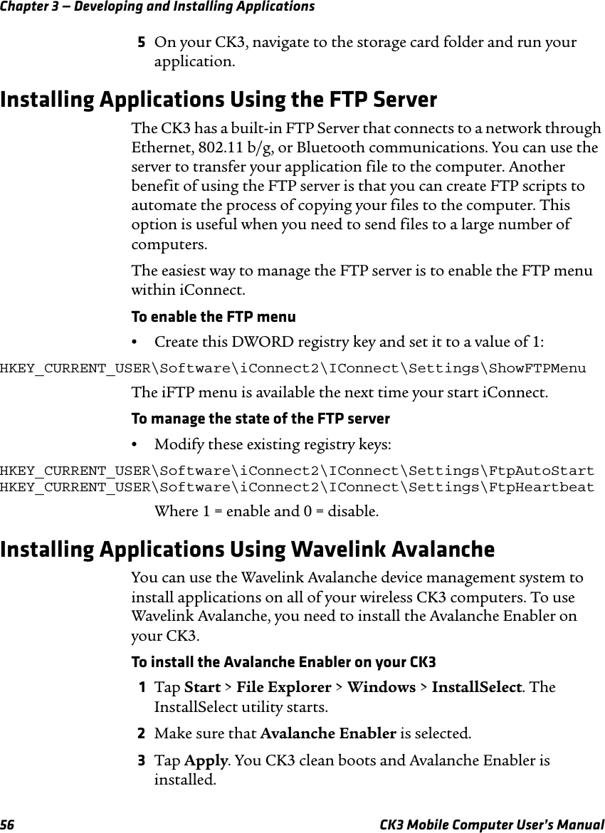 Chapter 3 — Developing and Installing Applications56 CK3 Mobile Computer User’s Manual5On your CK3, navigate to the storage card folder and run your application.Installing Applications Using the FTP ServerThe CK3 has a built-in FTP Server that connects to a network through Ethernet, 802.11 b/g, or Bluetooth communications. You can use the server to transfer your application file to the computer. Another benefit of using the FTP server is that you can create FTP scripts to automate the process of copying your files to the computer. This option is useful when you need to send files to a large number of computers.The easiest way to manage the FTP server is to enable the FTP menu within iConnect.To enable the FTP menu•Create this DWORD registry key and set it to a value of 1:HKEY_CURRENT_USER\Software\iConnect2\IConnect\Settings\ShowFTPMenuThe iFTP menu is available the next time your start iConnect.To manage the state of the FTP server•Modify these existing registry keys:HKEY_CURRENT_USER\Software\iConnect2\IConnect\Settings\FtpAutoStartHKEY_CURRENT_USER\Software\iConnect2\IConnect\Settings\FtpHeartbeatWhere 1 = enable and 0 = disable.Installing Applications Using Wavelink AvalancheYou can use the Wavelink Avalanche device management system to install applications on all of your wireless CK3 computers. To use Wavelink Avalanche, you need to install the Avalanche Enabler on your CK3.To install the Avalanche Enabler on your CK31Tap Start &gt; File Explorer &gt; Windows &gt; InstallSelect. The InstallSelect utility starts.2Make sure that Avalanche Enabler is selected.3Tap Apply. You CK3 clean boots and Avalanche Enabler is installed.