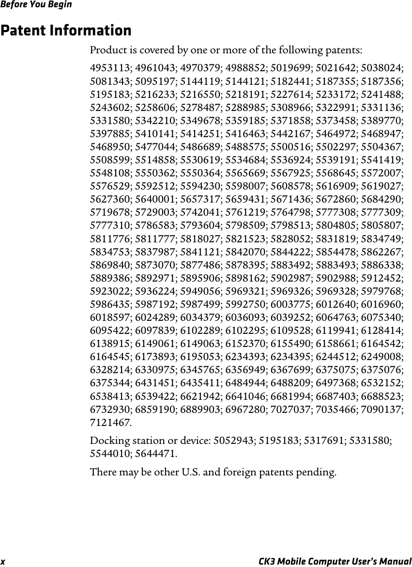 Before You Beginx CK3 Mobile Computer User’s ManualPatent InformationProduct is covered by one or more of the following patents: 4953113; 4961043; 4970379; 4988852; 5019699; 5021642; 5038024; 5081343; 5095197; 5144119; 5144121; 5182441; 5187355; 5187356; 5195183; 5216233; 5216550; 5218191; 5227614; 5233172; 5241488; 5243602; 5258606; 5278487; 5288985; 5308966; 5322991; 5331136; 5331580; 5342210; 5349678; 5359185; 5371858; 5373458; 5389770; 5397885; 5410141; 5414251; 5416463; 5442167; 5464972; 5468947; 5468950; 5477044; 5486689; 5488575; 5500516; 5502297; 5504367; 5508599; 5514858; 5530619; 5534684; 5536924; 5539191; 5541419; 5548108; 5550362; 5550364; 5565669; 5567925; 5568645; 5572007; 5576529; 5592512; 5594230; 5598007; 5608578; 5616909; 5619027; 5627360; 5640001; 5657317; 5659431; 5671436; 5672860; 5684290; 5719678; 5729003; 5742041; 5761219; 5764798; 5777308; 5777309; 5777310; 5786583; 5793604; 5798509; 5798513; 5804805; 5805807; 5811776; 5811777; 5818027; 5821523; 5828052; 5831819; 5834749; 5834753; 5837987; 5841121; 5842070; 5844222; 5854478; 5862267; 5869840; 5873070; 5877486; 5878395; 5883492; 5883493; 5886338; 5889386; 5892971; 5895906; 5898162; 5902987; 5902988; 5912452; 5923022; 5936224; 5949056; 5969321; 5969326; 5969328; 5979768; 5986435; 5987192; 5987499; 5992750; 6003775; 6012640; 6016960; 6018597; 6024289; 6034379; 6036093; 6039252; 6064763; 6075340; 6095422; 6097839; 6102289; 6102295; 6109528; 6119941; 6128414; 6138915; 6149061; 6149063; 6152370; 6155490; 6158661; 6164542; 6164545; 6173893; 6195053; 6234393; 6234395; 6244512; 6249008; 6328214; 6330975; 6345765; 6356949; 6367699; 6375075; 6375076; 6375344; 6431451; 6435411; 6484944; 6488209; 6497368; 6532152; 6538413; 6539422; 6621942; 6641046; 6681994; 6687403; 6688523; 6732930; 6859190; 6889903; 6967280; 7027037; 7035466; 7090137; 7121467.Docking station or device: 5052943; 5195183; 5317691; 5331580; 5544010; 5644471.There may be other U.S. and foreign patents pending.