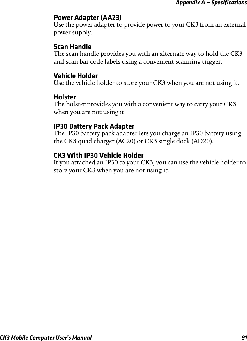 Appendix A — SpecificationsCK3 Mobile Computer User’s Manual 91Power Adapter (AA23)Use the power adapter to provide power to your CK3 from an external power supply.Scan HandleThe scan handle provides you with an alternate way to hold the CK3 and scan bar code labels using a convenient scanning trigger.Vehicle HolderUse the vehicle holder to store your CK3 when you are not using it.HolsterThe holster provides you with a convenient way to carry your CK3 when you are not using it.IP30 Battery Pack AdapterThe IP30 battery pack adapter lets you charge an IP30 battery using the CK3 quad charger (AC20) or CK3 single dock (AD20).CK3 With IP30 Vehicle HolderIf you attached an IP30 to your CK3, you can use the vehicle holder to store your CK3 when you are not using it.