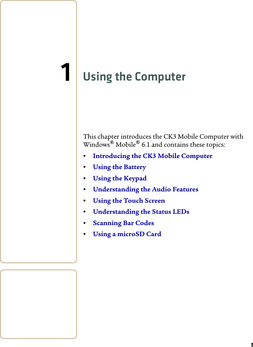 11Using the ComputerThis chapter introduces the CK3 Mobile Computer with Windows® Mobile® 6.1 and contains these topics:•Introducing the CK3 Mobile Computer•Using the Battery•Using the Keypad •Understanding the Audio Features•Using the Touch Screen•Understanding the Status LEDs•Scanning Bar Codes•Using a microSD Card